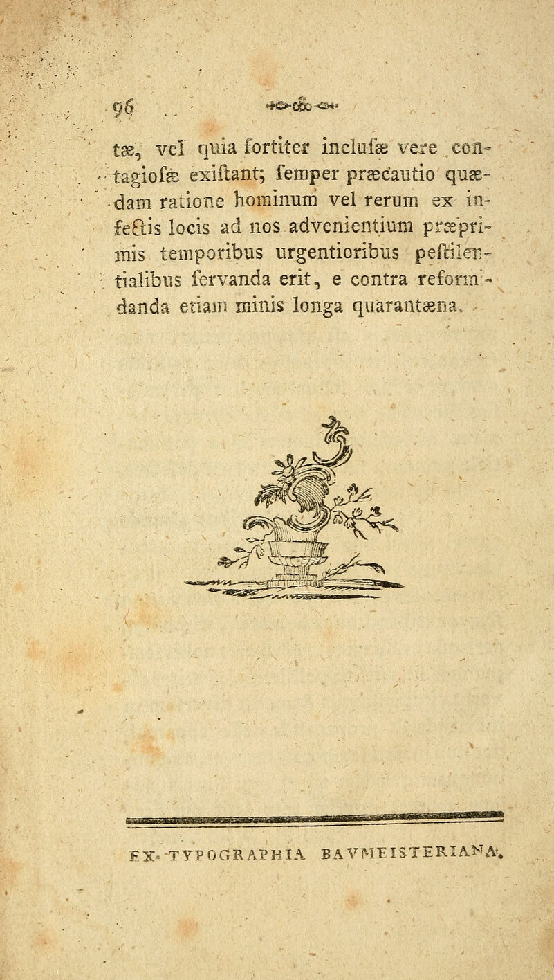 9S *io»c&<>*^ tjs, vel qiiia fortiter inclufaj vere con« tagiofs exiilant; femper prEecautio qnss» dam ratione hominum vei rerum ex in- feCtis locis ad nos advenientiuni pr^spri- inis temporibus urgentioribus peftilen- tialibus fervanda erit, e contra reform'' danda etiam minis longa quarant^na. FX'-TyPOGRA'eHIA BA VMEISTERIAHA',