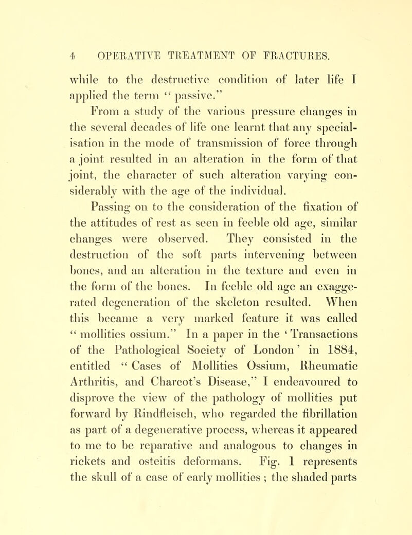 while to the destructive condition of later life I applied the term  passive. From a study of the various pressure changes in the several decades of life one learnt that any special- isation in the mode of transmission of force through a joint resulted in an alteration in the form of that joint, the character of such alteration varying con- siderably with the age of the individual. Passing on to the consideration of the fixation of the attitudes of rest as seen in feeble old age, similar changes were observed. They consisted in the destruction of the soft parts intervening between bones, and an alteration in the texture and even in the form of the bones. In feeble old a°:e an exasrire- bo rated degeneration of the skeleton resulted. When this became a very marked feature it was called  mollities ossium. In a paper in the ' Transactions of the Pathological Society of London' in 1884, entitled  Cases of Mollities Ossium, Rheumatic Arthritis, and Charcot's Disease, I endeavoured to disprove the view of the pathology of mollities put forward by Rindfleisch, who regarded the fibrillation as part of a degenerative process, whereas it appeared to me to be reparative and analogous to changes in rickets and osteitis deformans. Fig. 1 represents the skull of a case of early mollities ; the shaded parts