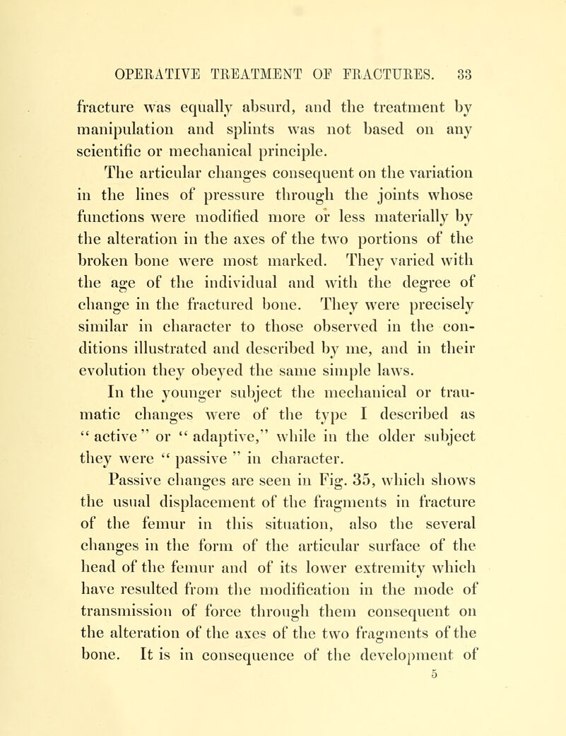 fracture was equally absurd, and the treatment by manipulation and splints was not based on any scientific or mechanical principle. The articular changes consequent on the variation in the lines of pressure through the joints whose functions were modified more or less materially by the alteration in the axes of the two portions of the broken bone were most marked. They varied with the age of the individual and with the degree of change in the fractured bone. They were precisely similar in character to those observed in the con- ditions illustrated and described by me, and in their evolution they obeyed the same simple laws. In the younger subject the mechanical or trau- matic changes were of the type I described as active or adaptive, while in the older subject they were  passive  in character. Passive changes are seen in Fig. 35, which shows the usual displacement of the fragments in fracture of the femur in this situation, also the several changes in the form of the articular surface of the head of the femur and of its lower extremity which have resulted from the modification in the mode of transmission of force through them consequent on the alteration of the axes of the two fragments of the bone. It is in consequence of the development of