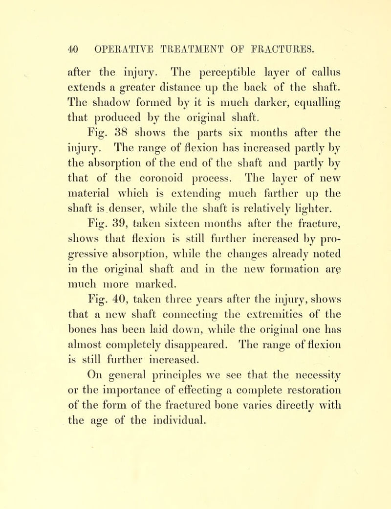 after the injury. The perceptible layer of callus extends a greater distance up the back of the shaft. The shadow formed by it is much darker, equalling that produced by the original shaft. Fig. 38 shows the parts six months after the injury. The range of flexion has increased partly by the absorption of the end of the shaft and partly by that of the coronoid process. The layer of new material which is extending much farther up the shaft is denser, while the shaft is relatively lighter. Fig. 39, taken sixteen months after the fracture, shows that flexion is still further increased by pro- gressive absorption, while the changes already noted in the original shaft and in the new formation are much more marked. Fig. 40, taken three years after the injury, shows that a new shaft connecting the extremities of the bones has been laid down, while the original one has almost completely disappeared. The range of flexion is still further increased. On general principles we see that the necessity or the importance of effecting a complete restoration of the form of the fractured bone varies directly with the age of the individual.