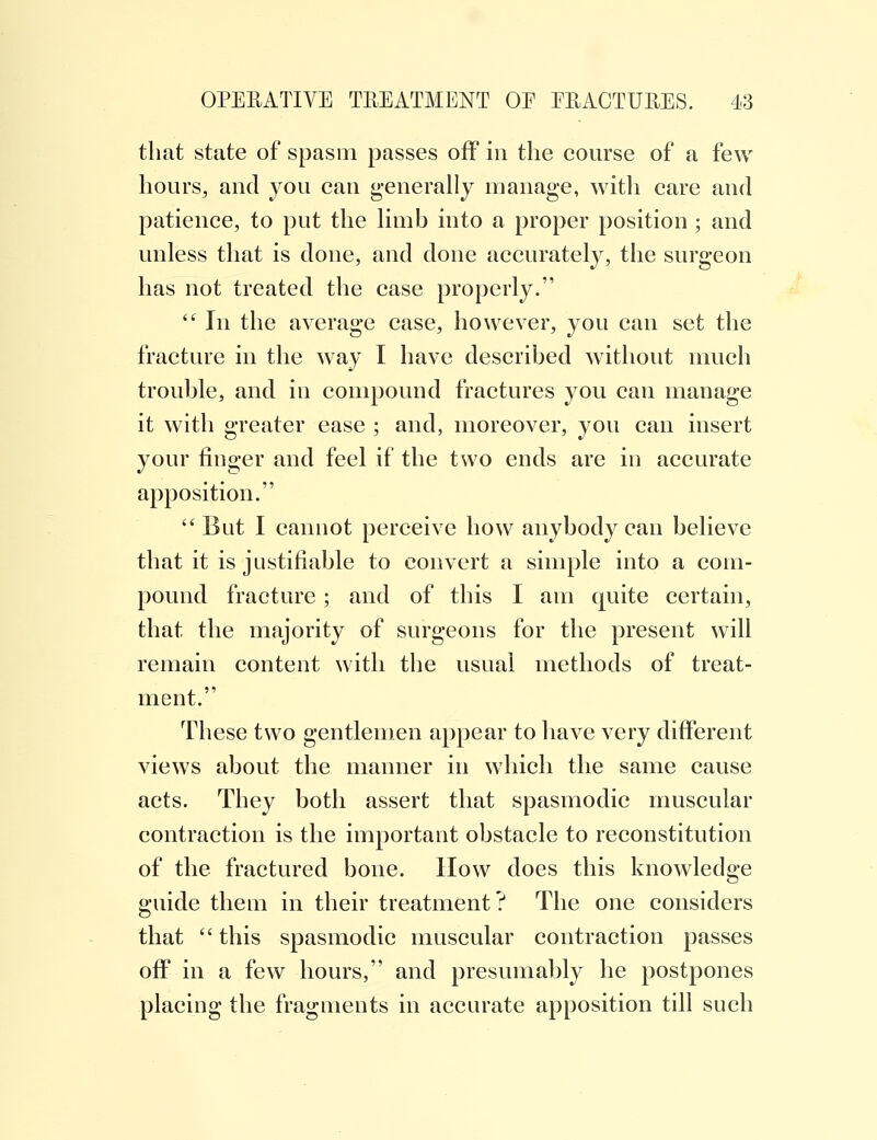 that state of spasm passes off in the course of a few hours, and you can generally manage, with care and patience, to put the limb into a proper position ; and unless that is done, and done accurately, the surgeon has not treated the case properly.  In the average case, however, you can set the fracture in the way I have described without much trouble, and in compound fractures you can manage it with greater ease ; and, moreover, you can insert your finger and feel if the two ends are in accurate apposition. But I cannot perceive how anybody can believe that it is justifiable to convert a simple into a com- pound fracture; and of this I am quite certain, that the majority of surgeons for the present will remain content with the usual methods of treat- ment. These two gentlemen appear to have very different views about the manner in which the same cause acts. They both assert that spasmodic muscular contraction is the important obstacle to reconstitution of the fractured bone. How does this knowledge guide them in their treatment? The one considers that  this spasmodic muscular contraction passes off in a few hours, and presumably he postpones placing the fragments in accurate apposition till such
