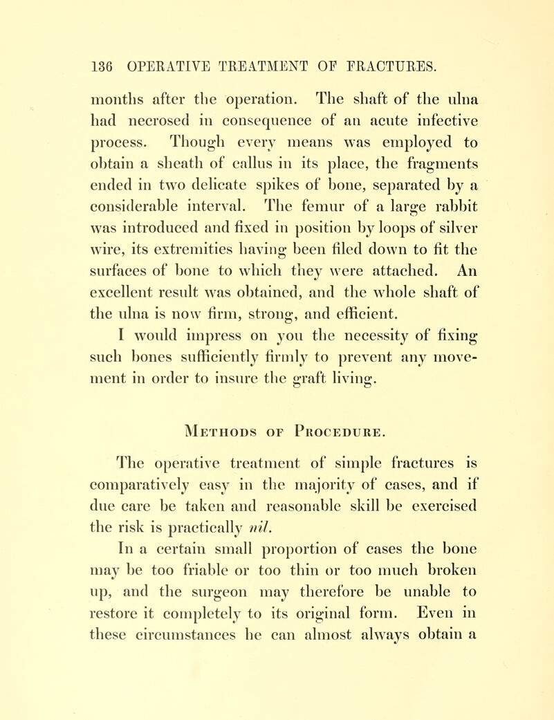 months after the operation. The shaft of the ulna had necrosed in consequence of an acute infective process. Though every means was employed to ohtain a sheath of callus in its place, the fragments ended in two delicate spikes of hone, separated hy a considerable interval. The femur of a large rabbit was introduced and fixed in position by loops of silver wire, its extremities having been filed down to fit the surfaces of bone to which they were attached. An excellent result was obtained, and the whole shaft of the ulna is now firm, strong, and efficient. I would impress on you the necessity of fixing such bones sufficiently firmly to prevent any move- ment in order to insure the graft living. Methods or Procedure. The operative treatment of simple fractures is comparatively easy in the majority of cases, and if due care be taken and reasonable skill be exercised the risk is practically nil. In a certain small proportion of cases the bone may be too friable or too thin or too much broken up, and the surgeon may therefore be unable to restore it completely to its original form. Even in these circumstances he can almost always obtain a