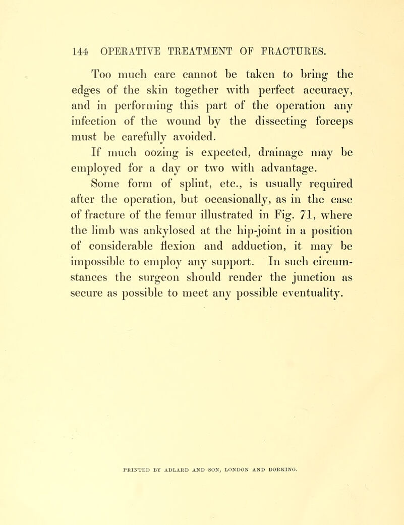 Too much care cannot be taken to bring the edges of the skin together with perfect accuracy, and in performing this part of the operation any infection of the wound by the dissecting forceps must be carefully avoided. If much oozing is expected, drainage may be employed for a day or two with advantage. Some form of splint, etc., is usually required after the operation, but occasionally, as in the case of fracture of the femur illustrated in Fig. 71, where the limb was ankylosed at the hip-joint in a position of considerable flexion and adduction, it may be impossible to employ any support. In such circum- stances the surgeon should render the junction as secure as possible to meet any possible eventuality. FEINTED BY ADLARD AND SON, LONDON AND DORKING.