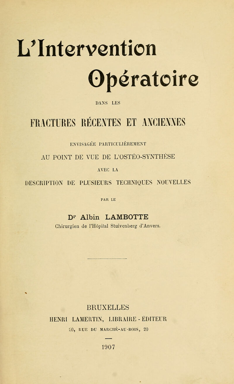 L^ Intervention Opératoire DANS LES FRACTURES RÉCENTES ET ANCIENNES ENVISAGÉE PARTICULIÈREMENT AU POINT DE VUE DE L'OSTÉO-SYNTHÈSE AVEC LA DESCRIPTION DE PLUSIEURS TECHNIQUES NOUVELLES D^ Albin LAMBOTTE Chirurgien de l'Hôpital Stuivenberg d'Anvers. BRUXELLES HENRI LAMERTIN, LIRRAIRE - ÉDITEUR £0, RUE DU MARCMK-AU-BOIS, 20 1907