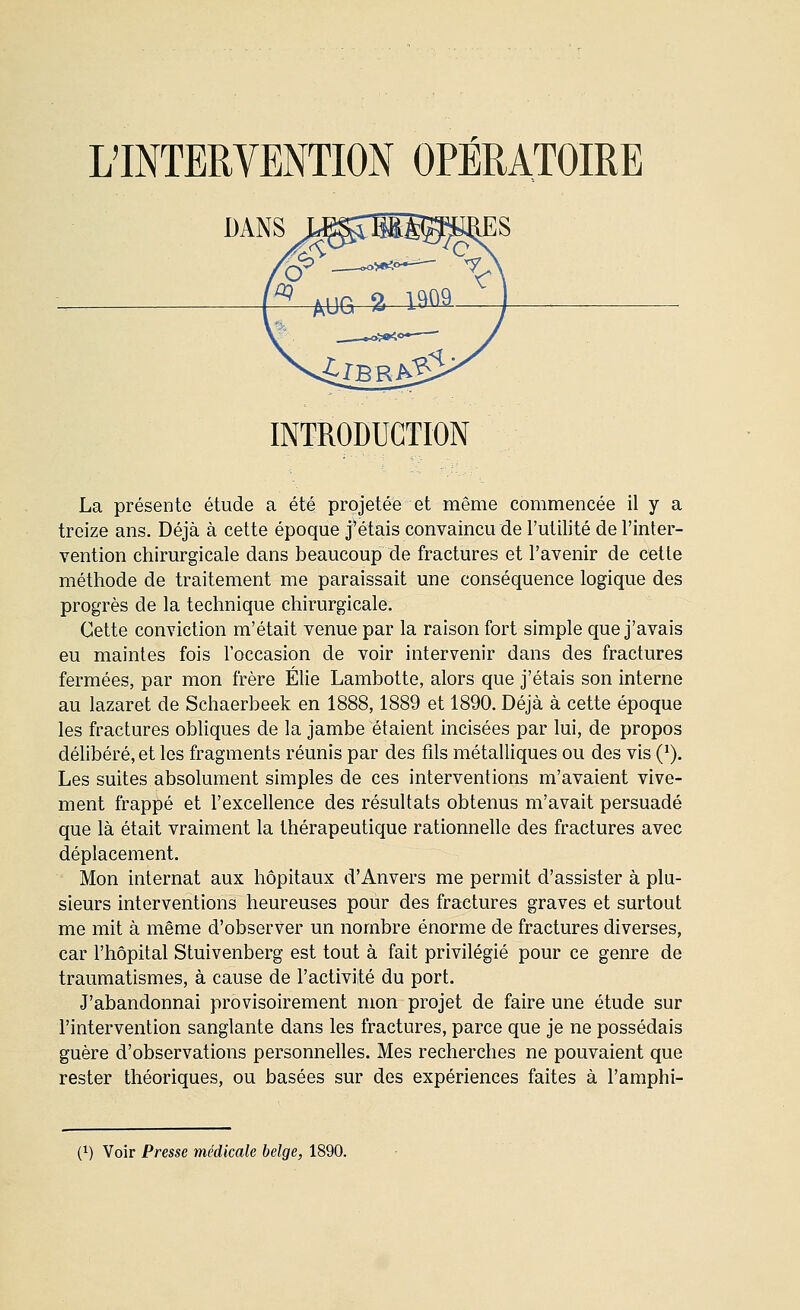 INTRODUCTION La présente étude a été projetée et même commencée il y a treize ans. Déjà à cette époque j'étais convaincu de l'utilité de l'inter- vention chirurgicale dans beaucoup de fractures et l'avenir de cette méthode de traitement me paraissait une conséquence logique des progrès de la technique chirurgicale. Cette conviction m'était venue par la raison fort simple que j'avais eu maintes fois l'occasion de voir intervenir dans des fractures fermées, par mon frère Élie Lambotte, alors que j'étais son interne au lazaret de Schaerbeek en 1888,1889 et 1890. Déjà à cette époque les fractures obliques de la jambe étaient incisées par lui, de propos délibéré, et les fragments réunis par des fils métalliques ou des vis (^). Les suites absolument simples de ces interventions m'avaient vive- ment frappé et l'excellence des résultats obtenus m'avait persuadé que là était vraiment la thérapeutique rationnelle des fractures avec déplacement. Mon internat aux hôpitaux d'Anvers me permit d'assister à plu- sieurs interventions heureuses pour des fractures graves et surtout me mit à même d'observer un nombre énorme de fractures diverses, car l'hôpital Stuivenberg est tout à fait privilégié pour ce genre de traumatismes, à cause de l'activité du port. J'abandonnai provisoirement mon projet de faire une étude sur l'intervention sanglante dans les fractures, parce que je ne possédais guère d'observations personnelles. Mes recherches ne pouvaient que rester théoriques, ou basées sur des expériences faites à l'amphi-