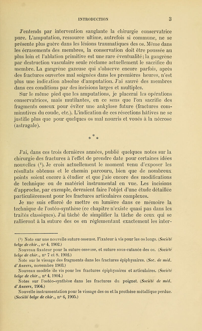 J'entends par intervention sanglante la chirurgie conservatrice pure. L'amputation, ressource ultime, autrefois si commune, ne se présente plus guère dans les lésions traumatiques des os. Même dans les écrasements des. membres, la conservation doit être poussée au plus loin et l'ablation primitive est une rare éventualité ; la gangrène par destruction vasculaire seule réclame actuellement le sacrifice du membre. La gangrène gazeuse qui s'observe encore parfois, après des fractures ouvertes mal soignées dans les premières heures, n'est plus une indication absolue d'amputation. J'ai sauvé des membres dans ces conditions par des incisions larges et multiples. Sur le même pied que les amputations, je placerai les opérations conservatrices, mais mutilantes, en ce sens que l'on sacrifie des fragments osseux pour éviter une ankylose future (fractures com- minutivos du coude, etc.). L'indication de ces résections hâtives ne se justifie plus que pour quelques os mal nourris et voués à la nécrose (astragale). * * J'ai, dans ces trois dernières années, publié quelques notes sur la chirurgie des fractures à l'effet de prendre date pour certaines idées nouvelles (^), Je crois actuellement le moment venu d'exposer les résultats obtenus et le chemin parcouru, bien que de nombreux points soient encore à étudier et que j'aie encore des modifications de technique ou de matériel instrumental en vue. Les incisions d'approche, par exemple, devraient faire l'objet d'une étude détaillée particulièrement pour les fractures articulaires complexes. Je me suis efforcé de mettre en lumière dans ce mémoire la technique de l'ostéo-synthèse (ce chapitre n'existe quasi pas dans les traités classiques). J'ai tâché de simplifier la tâche de ceux qui se raUieront à la suture des os en réglementant exactement les inter- (') Note sur une nouvelle suture osseuse. Fixateur à vis pour les os longs. {Société belge de chir., n 4, 1902.) Nouveau fixateur pour la suture osseuse, et suture sous-cutanée des os. {Société belge de chir., n^ 7 et 8, 1902.) Note sur le vissage des fragments dans les fractures épiphysaires. {Soc. de méd. d'Anvers, novembre 1903.) Nouveau modèle de vis pour les fractures épiphysaires et articulaires. {Société belge de chir., n 4, 1904.) Notes sur l'ostéo-synthèse dans les fractures du poignet. {Société de méd. d'Anvers, 1904) Nouvelle instrumentation pour le vissage des os et la prothèse métallique perdue. {Société belge de chir., n° 6, 1905.)