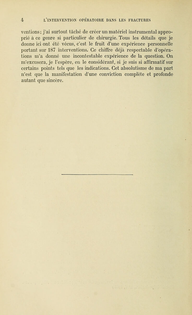 ventions; j'ai surtout tâché de créer un matériel instrumental appro- prié à ce genre si particulier de chirurgie. Tous les détails que je donne ici ont été vécus, c'est le fruit d'une expérience personnelle portant sur 187 interventions. Ce chiffre déjà respectable d'opéra- tions m'a donné une incontestable expérience de la question. On m'excusera, je l'espère, en le considérant, si je suis si affirmatif sur certains points tels que les indications. Cet absolutisme de ma part n'est que la manifestation d'une conviction complète et profonde autant que sincère.