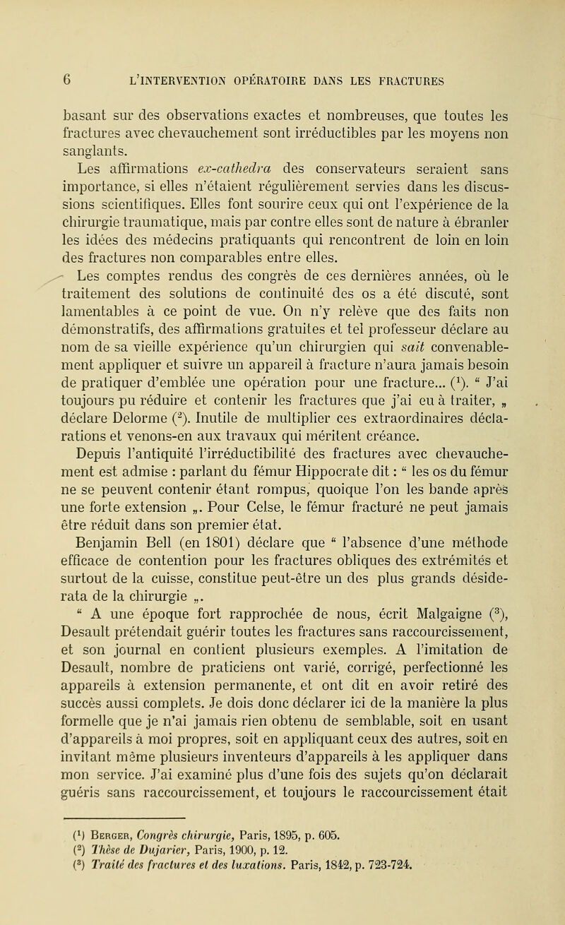 basant sur des observations exactes et nombreuses, que toutes les fractures avec chevauchement sont irréductibles par les moyens non sanglants. Les affirmations ex-cathedra des conservateurs seraient sans importance, si elles n'étaient régulièrement servies dans les discus- sions scientifiques. Elles font sourire ceux qui ont l'expérience de la chirurgie traumatique, mais par contre elles sont de nature à ébranler les idées des médecins pratiquants qui rencontrent de loin en loin des fractures non comparables entre elles. •- Les comptes rendus des congrès de ces dernières années, où le traitement des solutions de continuité des os a été discuté, sont lamentables à ce point de vue. On n'y relève que des faits non démonstratifs, des affirmations gratuites et tel professeur déclare au nom de sa vieille expérience qu'un chirurgien qui sait convenable- ment appliquer et suivre un appareil à fracture n'aura jamais besoin de pratiquer d'emblée une opération pour une fracture... (^).  J'ai toujours pu réduire et contenir les fractures que j'ai eu à traiter, „ déclare Delorme (^). Inutile de multiplier ces extraordinaires décla- rations et venons-en aux travaux qui méritent créance. Depuis l'antiquité rirré.ductibilité des fractures avec chevauche- ment est admise : parlant du fémur Hippocrate dit :  les os du fémur ne se peuvent contenir étant rompus, quoique l'on les bande après une forte extension „. Pour Celse, le fémur fracturé ne peut jamais être réduit dans son premier état. Benjamin Bell (en 1801) déclare que  l'absence d'une méthode efficace de contention pour les fractures obliques des extrémités et surtout de la cuisse, constitue peut-être un des plus grands deside- rata de la chirurgie „.  A une époque fort rapprochée de nous, écrit Malgaigne (^), Desault prétendait guérir toutes les fractures sans raccourcissement, et son journal en contient plusieurs exemples. A l'imitation de Desault, nombre de praticiens ont varié, corrigé, perfectionné les appareils à extension permanente, et ont dit en avoir retiré des succès aussi complets. Je dois donc déclarer ici de la manière la plus formelle que je n'ai jamais rien obtenu de semblable, soit en usant d'appareils à moi propres, soit en appHquant ceux des autres, soit en invitant même plusieurs inventeurs d'appareils à les appliquer dans mon service. J'ai examiné plus d'une fois des sujets qu'on déclarait guéris sans raccourcissement, et toujours le raccourcissement était (M Berger, Congrès chirurgie, Paris, 1895, p. 605. (2) Thèse (le Dujarier, Paris, 1900, p. 12. (^) Traité des fractures et des luxations. Paris, 1842, p. 723-724.