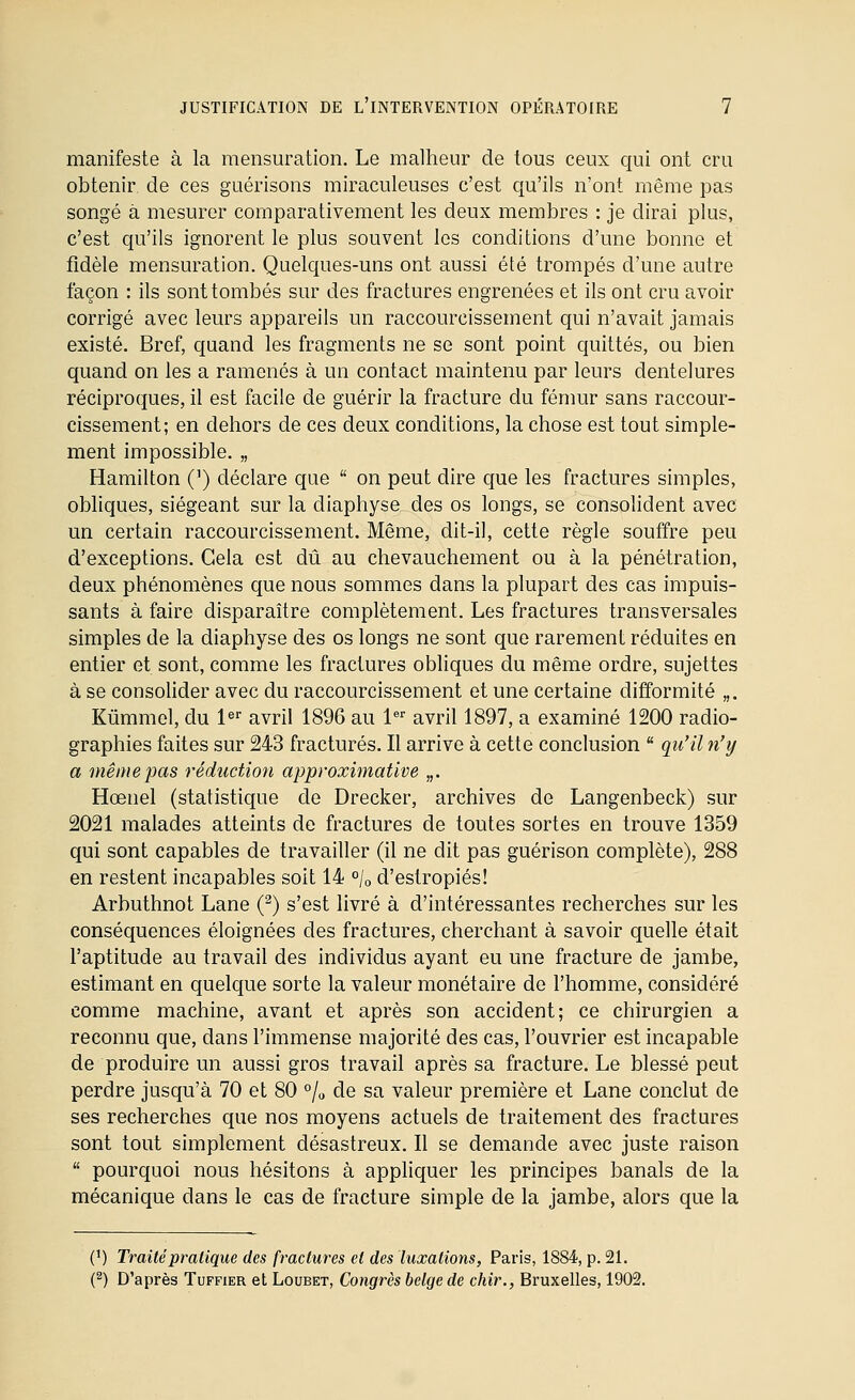 manifeste à la mensuration. Le malheur de tous ceux qui ont cru obtenir de ces guérisons miraculeuses c'est qu'ils n'ont même pas songé à mesurer comparativement les deux membres : je dirai plus, c'est qu'ils ignorent le plus souvent les conditions d'une bonne et fidèle mensuration. Quelques-uns ont aussi été trompés d'une autre façon : ils sont tombés sur des fractures engrenées et ils ont cru avoir corrigé avec leurs appareils un raccourcissement qui n'avait jamais existé. Bref, quand les fragments ne se sont point quittés, ou bien quand on les a ramenés à un contact maintenu par leurs dentelures réciproques, il est facile de guérir la fracture du fémur sans raccour- cissement; en dehors de ces deux conditions, la chose est tout simple- ment impossible. „ Hamilton (') déclare que  on peut dire que les fractures simples, obliques, siégeant sur la diaphyse des os longs, se consolident avec un certain raccourcissement. Même, dit-il, cette règle souffre peu d'exceptions. Gela est dû au chevauchement ou à la pénétration, deux phénomènes que nous sommes dans la plupart des cas impuis- sants à faire disparaître complètement. Les fractures transversales simples de la diaphyse des os longs ne sont que rarement réduites en entier et sont, comme les fractures obliques du même ordre, sujettes à se consoUder avec du raccourcissement et une certaine difformité „. Kûmmol, du 1^ avril 1896 au 1^ avril 1897, a examiné 1200 radio- graphies faites sur 243 fracturés. Il arrive à cette conclusion  qu'il n'y a même pas réduction approximative „. Hœnel (statistique de Drecker, archives de Langenbeck) sur 2021 malades atteints de fractures de toutes sortes en trouve 1359 qui sont capables de travailler (il ne dit pas guérison complète), 288 en restent incapables soit 14 «/o d'estropiés! Arbuthnot Lane (^) s'est livré à d'intéressantes recherches sur les conséquences éloignées des fractures, cherchant à savoir quelle était l'aptitude au travail des individus ayant eu une fracture de jambe, estimant en quelque sorte la valeur monétaire de l'homme, considéré comme machine, avant et après son accident; ce chirurgien a reconnu que, dans l'immense majorité des cas, l'ouvrier est incapable de produire un aussi gros travail après sa fracture. Le blessé peut perdre jusqu'à 70 et 80 % de sa valeur première et Lane conclut de ses recherches que nos moyens actuels de traitement des fractures sont tout simplement désastreux. Il se demande avec juste raison  pourquoi nous hésitons à appliquer les principes banals de la mécanique dans le cas de fracture simple de la jambe, alors que la (') Traité pratique des fractures et des luxations, Paris, 1884, p. 21. (^) D'après Tuffier et Loubet, Congrès belge de chir., Bruxelles, 1902.