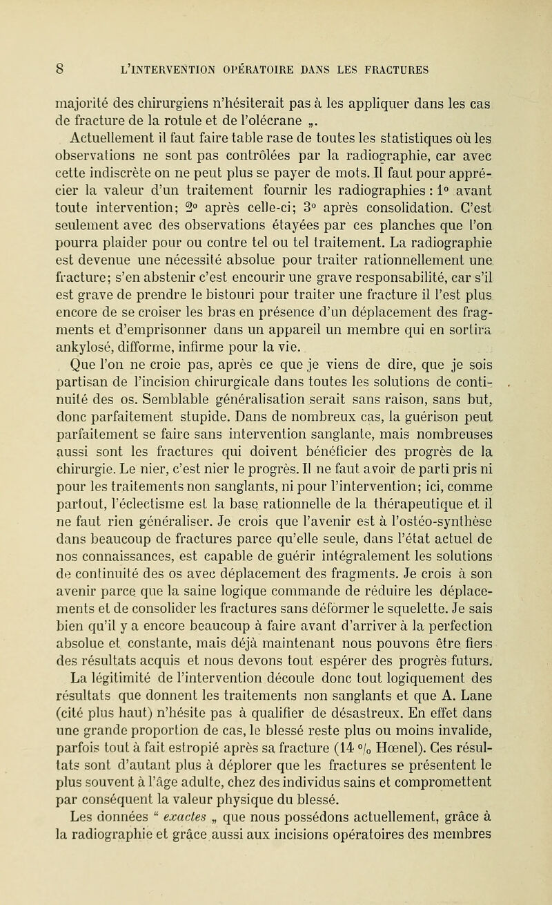 majorité des chirurgiens n'hésiterait pas à les appliquer dans les cas de fracture de la rotule et de l'olécrane „. Actuellement il faut faire table rase de toutes les statistiques où les observations ne sont pas contrôlées par la radioscraphie, car avec cette indiscrète on ne peut plus se payer de mots. Il faut pour appré- cier la valeur d'un traitement fournir les radiographies : 1° avant toute intervention; 2° après celle-ci; 3° après consolidation. C'est seulement avec des observations étayées par ces planches que l'on pourra plaider pour ou contre tel ou tel traitement. La radiographie est devenue une nécessité absolue pour traiter rationnellement une fracture; s'en abstenir c'est encourir une grave responsabilité, car s'il est grave de prendre le bistouri pour traiter une fracture il l'est plus encore de se croiser les bras en présence d'un déplacement des frag- ments et d'emprisonner dans un appareil un membre qui en sortira ankylosé, difforme, infirme pour la vie. Que l'on ne croie pas, après ce que je viens de dire, que je sois partisan de l'incision chirurgicale dans toutes les solutions de conti- nuité des os. Semblable généralisation serait sans raison, sans but, donc parfaitement stupide. Dans de nombreux cas, la guérison peut parfaitement se faire sans intervention sanglante, mais nombreuses aussi sont les fractures qui doivent bénéficier des progrès de la chirurgie. Le nier, c'est nier le progrès. Il ne faut avoir de parti pris ni pour les traitements non sanglants, ni pour l'intervention; ici, comme partout, l'éclectisme est la base rationnelle de la thérapeutique et il ne faut rien généraliser. Je crois que l'avenir est à l'ostéo-synthèse dans beaucoup de fractures parce qu'elle seule, dans l'état actuel de nos connaissances, est capable de guérir intégralement les solutions de continuité des os avec déplacement des fragments. Je crois à son avenir parce que la saine logique commande de réduire les déplace- ments et de consolider les fractures sans déformer le squelette. Je sais bien qu'il y a encore beaucoup à faire avant d'arriver à la perfection absolue et constante, mais déjà maintenant nous pouvons être fiers des résultats acquis et nous devons tout espérer des progrès futurs. La légitimité de l'intervention découle donc tout logiquement des résultats que donnent les traitements non sanglants et que A. Lane (cité plus haut) n'hésite pas à qualifier de désastreux. En effet dans une grande proportion de cas, le blessé reste plus ou moins invalide, parfois tout à fait estropié après sa fracture (14 «/o Hœnel). Ces résul- tats sont d'autant plus à déplorer que les fractures se présentent le plus souvent à l'âge adulte, chez des individus sains et compromettent par conséquent la valeur physique du blessé. Les données  exactes „ que nous possédons actuellement, grâce à la radiographie et grâce aussi aux incisions opératoires des membres