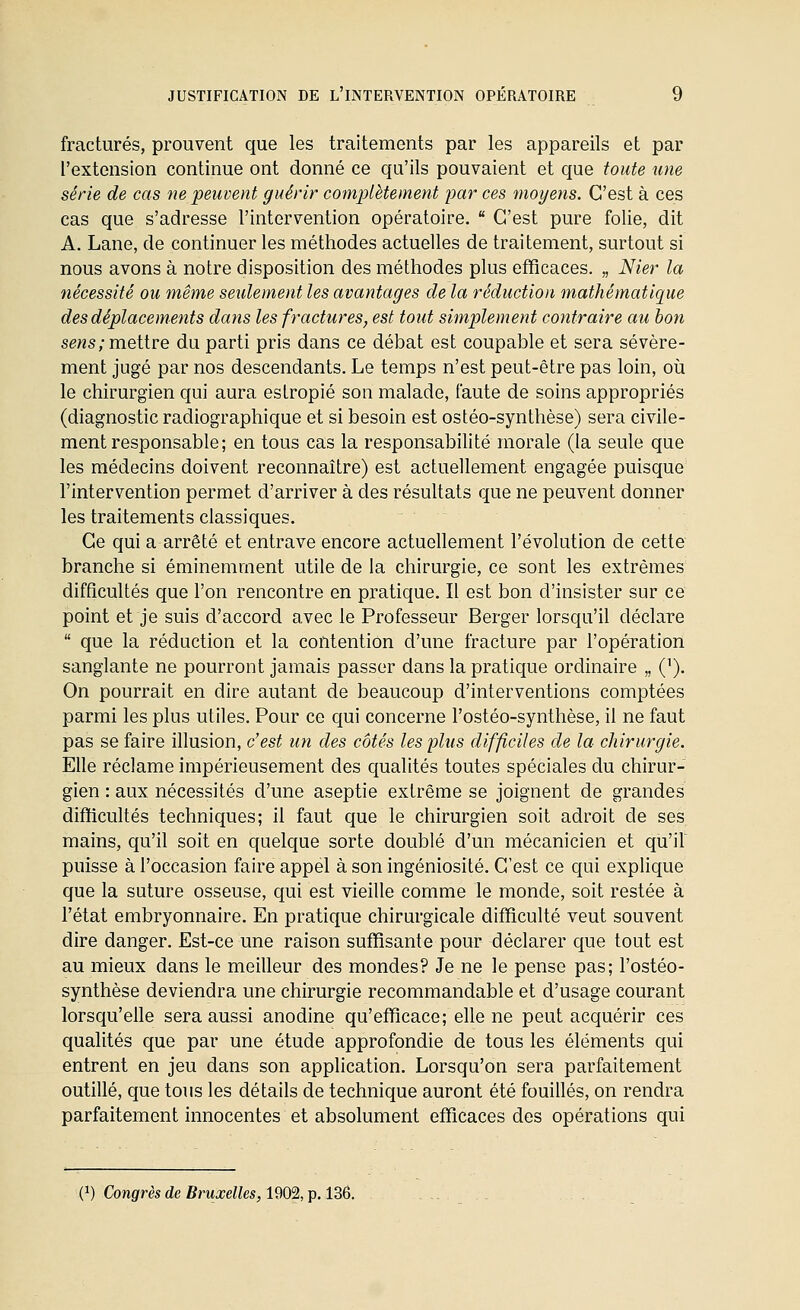 fracturés, prouvent que les traitements par les appareils et par l'extension continue ont donné ce qu'ils pouvaient et que toute une série de cas ne peuvent guérir complètement par ces moyens. C'est à ces cas que s'adresse l'intervention opératoire.  C'est pure folie, dit A. Lane, de continuer les méthodes actuelles de traitement, surtout si nous avons à notre disposition des méthodes plus efficaces. „ Nier la nécessité ou même seulement les avantages de la réduction mathématique des déplacements dans les fractures, est tout simplement contraire au bon sens;m.eiire du parti pris dans ce débat est coupable et sera sévère- ment jugé par nos descendants. Le temps n'est peut-être pas loin, oii le chirurgien qui aura estropié son malade, faute de soins appropriés (diagnostic radiographique et si besoin est ostéo-synthèse) sera civile- ment responsable; en tous cas la responsabilité morale (la seule que les médecins doivent reconnaître) est actuellement engagée puisque l'intervention permet d'arriver à des résultats que ne peuvent donner les traitements classiques. Ce qui a arrêté et entrave encore actuellement l'évolution de cette branche si éminemment utile de la chirurgie, ce sont les extrêmes difficultés que l'on rencontre en pratique. Il est bon d'insister sur ce point et je suis d'accord avec le Professeur Berger lorsqu'il déclare  que la réduction et la contention d'une fracture par l'opération sanglante ne pourront jamais passer dans la pratique ordinaire „ ('). On pourrait en dire autant de beaucoup d'interventions comptées parmi les plus utiles. Pour ce qui concerne l'ostéo-synthèse, il ne faut pas se faire illusion, c'est un des côtés les plus difficiles de la chirurgie. Elle réclame impérieusement des qualités toutes spéciales du chirur- gien : aux nécessités d'une aseptie extrême se joignent de grandes difïicultés techniques; il faut que le chirurgien soit adroit de ses mains, qu'il soit en quelque sorte doublé d'un mécanicien et qu'il puisse à l'occasion faire appel à son ingéniosité. C'est ce qui explique que la suture osseuse, qui est vieille comme le monde, soit restée à l'état embryonnaire. En pratique chirurgicale difficulté veut souvent dire danger. Est-ce une raison suffisante pour déclarer que tout est au mieux dans le meilleur des mondes? Je ne le pense pas; l'ostéo- synthèse deviendra une chirurgie recommandable et d'usage courant lorsqu'elle sera aussi anodine qu'efficace; elle ne peut acquérir ces qualités que par une étude approfondie de tous les éléments qui entrent en jeu dans son application. Lorsqu'on sera parfaitement outillé, que tous les détails de technique auront été fouillés, on rendra parfaitement innocentes et absolument efficaces des opérations qui (1) Congrès de Bruxelles, 1902, p. 136.