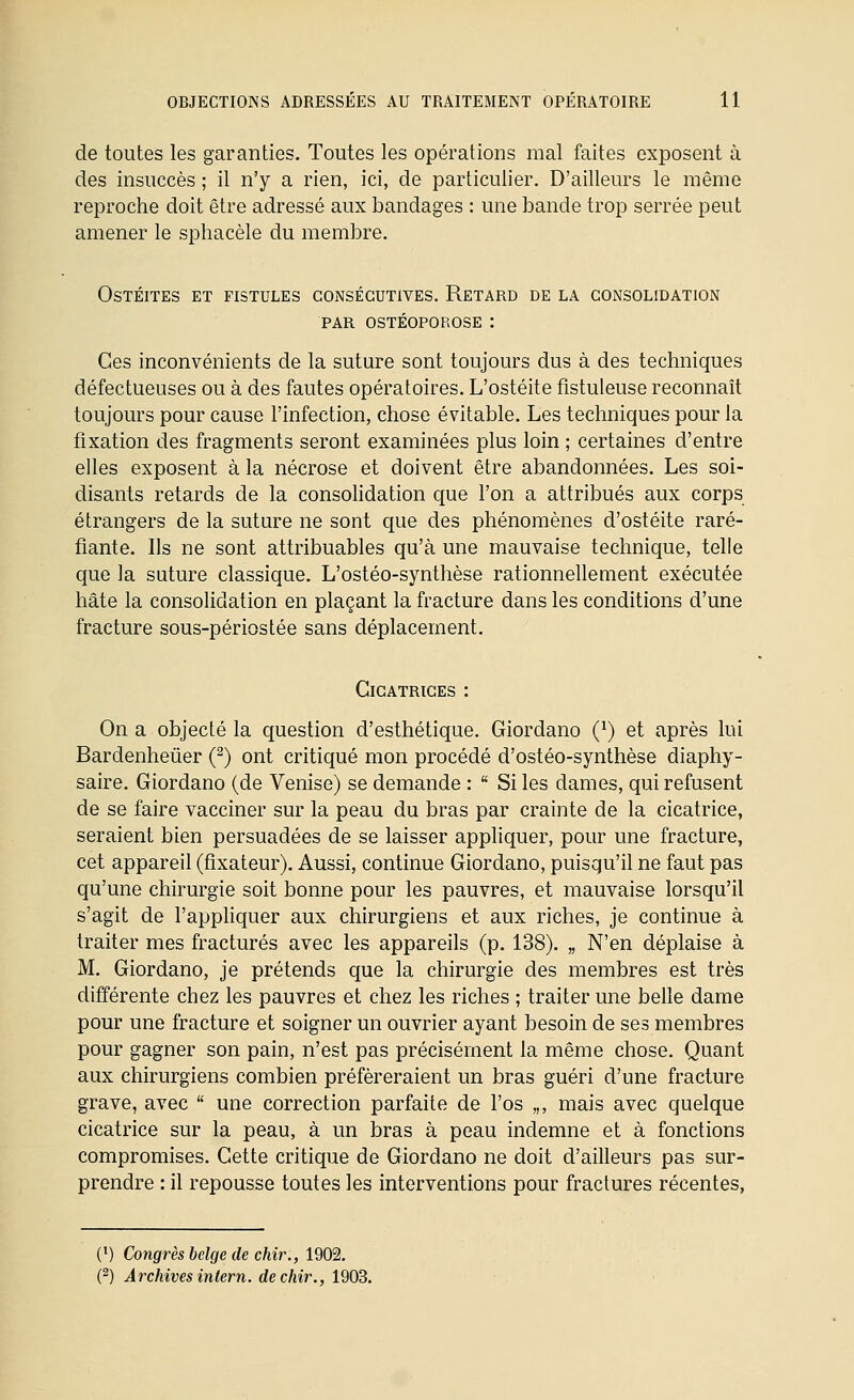 de toutes les garanties. Toutes les opérations mal faites exposent à des insuccès ; il n'y a rien, ici, de particulier. D'ailleurs le même reproche doit être adressé aux bandages : une bande trop serrée peut amener le sphacèle du membre. Ostéites et fistules consécutives. Retard de la consolidation par ostéoporose : Ces inconvénients de la suture sont toujours dus à des techniques défectueuses ou à des fautes opératoires. L'ostéite fistuleuse reconnaît toujours pour cause l'infection, chose évitable. Les techniques pour la fixation des fragments seront examinées plus loin ; certaines d'entre elles exposent à la nécrose et doivent être abandonnées. Les soi- disants retards de la consoHdation que l'on a attribués aux corps étrangers de la suture ne sont que des phénomènes d'ostéite raré- fiante. Ils ne sont attribuables qu'à une mauvaise technique, telle que la suture classique. L'ostéo-synthèse rationnellement exécutée hâte la consolidation en plaçant la fracture dans les conditions d'une fracture sous-périostée sans déplacement. Cicatrices : On a objecté la question d'esthétique. Giordano (^) et après lui Bardenheûer (^) ont critiqué mon procédé d'ostéo-synthèse diaphy- saire. Giordano (de Venise) se demande :  Si les dames, qui refusent de se faire vacciner sur la peau du bras par crainte de la cicatrice, seraient bien persuadées de se laisser appliquer, pour une fracture, cet appareil (fixateur). Aussi, continue Giordano, puisqu'il ne faut pas qu'une chirurgie soit bonne pour les pauvres, et mauvaise lorsqu'il s'agit de l'appliquer aux chirurgiens et aux riches, je continue à traiter mes fracturés avec les appareils (p. 138). „ N'en déplaise à M. Giordano, je prétends que la chirurgie des membres est très différente chez les pauvres et chez les riches ; traiter une belle dame pour une fracture et soigner un ouvrier ayant besoin de ses membres pour gagner son pain, n'est pas précisément la même chose. Quant aux chirurgiens combien préféreraient un bras guéri d'une fracture grave, avec  une correction parfaite de l'os „, mais avec quelque cicatrice sur la peau, à un bras à peau indemne et à fonctions compromises. Cette critique de Giordano ne doit d'ailleurs pas sur- prendre : il repousse toutes les interventions pour fractures récentes, (') Congrès belge de chir., 1902. (2) Archives intern. de chir., 1903.