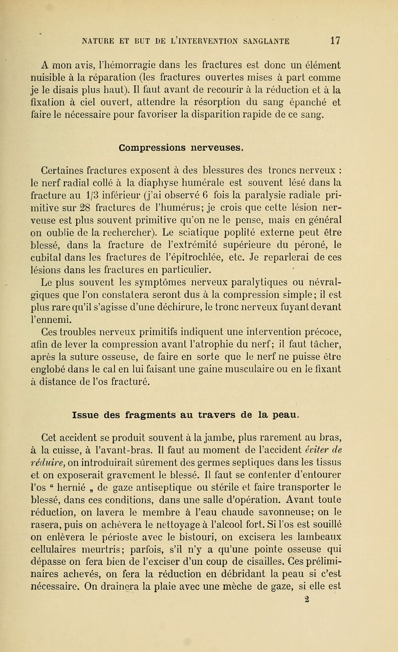 A mon avis, l'hémorragie dans les fractm^es est donc un élément nuisible à la réparation (les fractures ouvertes mises à part comme je le disais plus haut). Il faut avant de recourir à la réduction et à la fixation à ciel ouvert, attendre la résorption du sang épanché et faire le nécessaire pour favoriser la disparition rapide de ce sang. Compressions nerveuses. Certaines fractures exposent à des blessures des troncs nerveux : le nerf radial collé à la diaphyse humérale est souvent lésé dans la fracture au 1/3 inférieur (j'ai observé 6 fois la paralysie radiale pri- mitive sur 28 fractures de l'humérus; je crois que cette lésion ner- veuse est plus souvent primitive qu'on ne le pense, mais en général on oublie de la rechercher). Le sciatique poplité externe peut être blessé, dans la fracture de l'extrémité supérieure du péroné, le cubital dans les fractures de l'épitrochlée, etc. Je reparlerai de ces lésions dans les fractures en particulier. Le plus souvent les symptômes nerveux paralytiques ou névral- giques que l'on constatera seront dus à la compression simple; il est plus rare qu'il s'agisse d'une déchirure, le tronc nerveux fuyant devant l'ennemi. Ces troubles nerveux primitifs indiquent une intervention précoce, afin de lever la compression avant l'atrophie du nerf; il faut tâcher, après la suture osseuse, de faire en sorte que le nerf ne puisse être englobé dans le cal en lui faisant une gaine musculaire ou en le fixant à distance de l'os fracturé. Issue des fragments au travers de la peau. Cet accident se produit souvent à la jambe, plus rarement au bras, à la cuisse, à l'avant-bras. Il faut au moment de l'accident éviter de réduire, on introduirait sûrement des germes septiques dans les tissus et on exposerait gravement le blessé. 11 faut se contenter d'entourer l'os  hernie „ de gaze antiseptique ou stérile et faire transporter le blessé, dans ces conditions, dans une salle d'opération. Avant toute réduction, on lavera le membre à l'eau chaude savonneuse; on le rasera, puis on achèvera le nettoyage à l'alcool fort. Si l'os est souillé on enlèvera le périoste avec le bistouri, on excisera les lambeaux cellulaires meurtris; parfois, s'il n'y a qu'une pointe osseuse qui dépasse on fera bien de l'exciser d'un coup de cisailles. Ces prélimi- naires achevés, on fera la réduction en débridant la peau si c'est nécessaire. On drainera la plaie avec une mèche de gaze, si elle est