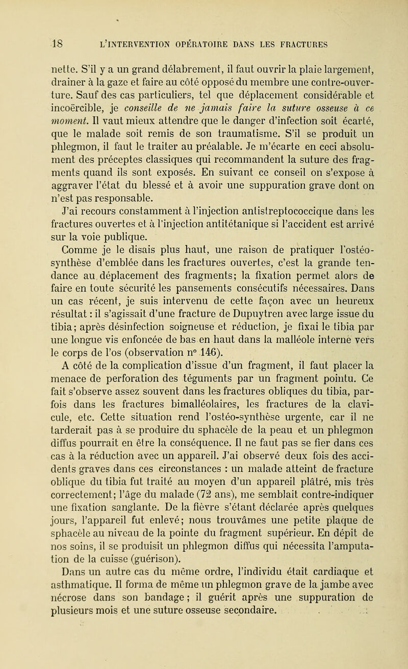 nette. S'il y a un grand délabrement, il faut ouvrir la plaie largement, drainer à la gaze et faire au côté opposé du membre une contre-ouver- ture. Sauf des cas particuliers, tel que déplacement considérable et incoercible, je conseille de ne jamais faire la suture osseuse à ce moment. Il vaut mieux attendre que le danger d'infection soit écarté, que le malade soit remis de son traumatisme. S'il se produit un phlegmon, il faut le traiter au préalable. Je m'écarte en ceci absolu- ment des préceptes classiques qui recommandent la suture des frag- ments qaand ils sont exposés. En suivant ce conseil on s'expose à aggraver l'état du blessé et à avoir une suppuration grave dont on n'est pas responsable. J'ai recours constamment à l'injection anlistreptococcique dans les fractures ouvertes et à l'injection antitétanique si l'accident est arrivé sur la voie publique. Comme je le disais plus haut, une raison de pratiquer l'ostéo- synthèse d'emblée dans les fractures ouvertes, c'est la grande ten- dance au déplacement des fragments; la fixation permet alors de faire en toute sécurité les pansements consécutifs nécessaires. Dans un cas récent, je suis intervenu de cette façon avec un heureux résultat : il s'agissait d'une fracture de Dupuytren avec large issue du tibia; après désinfection soigneuse et réduction, je fixai le tibia par une longue vis enfoncée de bas en haut dans la malléole interne vers le corps de l'os (observation n° 146). A côté de la complication d'issue d'un fragment, il faut placer la menace de perforation des téguments par un fragment pointu. Ce fait s'observe assez souvent dans les fractures obliques du tibia, par- fois dans les fractures bimalléolaires, les fractures de la clavi- cule, etc. Cette situation rend l'ostéo-synthèse urgente, car il ne tarderait pas à se produire du sphacèle de la peau et un phlegmon diffus pourrait en être la conséquence. Il ne faut pas se fier dans ces cas à la réduction avec un appareil. J'ai observé deux fois des acci- dents graves dans ces circonstances : un malade atteint de fracture oblique du tibia fut traité au moyen d'un appareil plâtré, mis très correctement; l'âge du malade (72 ans), me semblait contre-indiquer une fixation sanglante. De la fièvre s'étant déclarée après quelques jours, l'appareil fut enlevé; nous trouvâmes une petite plaque de sphacèle au niveau de la pointe du fragment supérieur. En dépit de nos soins, il se produisit un phlegmon diffus qui nécessita l'amputa- tion de la cuisse (guérison). Dans un autre cas du même ordre, l'individu était cardiaque et asthmatique. Il forma de même un phlegmon grave de la jambe avec nécrose dans son bandage ; il guérit après une suppuration de plusieurs mois et une suture osseuse secondaire. '-.: