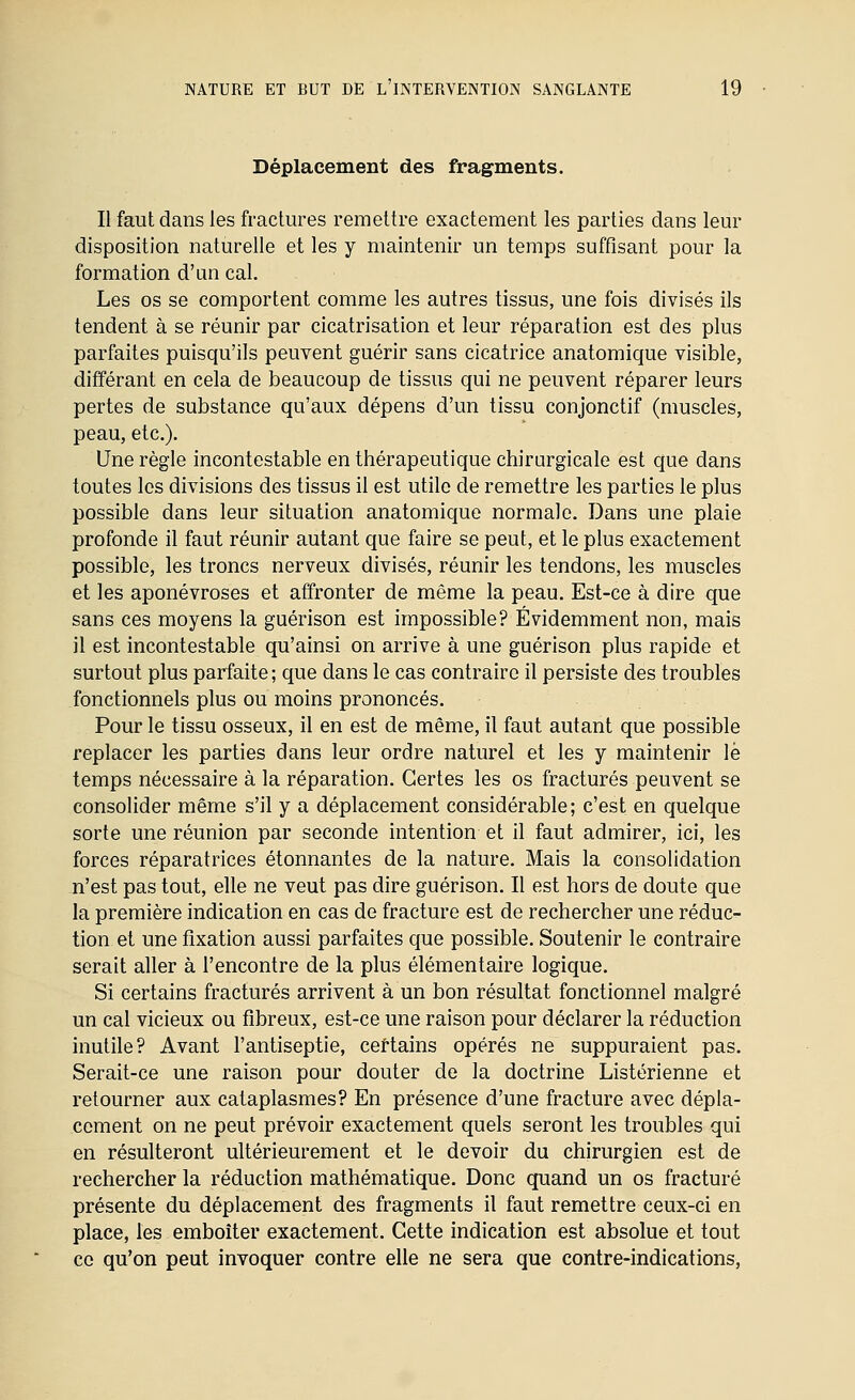 Déplacement des fragments. Il faut dans les fractures remettre exactement les parties dans leur disposition naturelle et les y maintenir un temps suffisant pour la formation d'un cal. Les os se comportent comme les autres tissus, une fois divisés ils tendent à se réunir par cicatrisation et leur réparation est des plus parfaites puisqu'ils peuvent guérir sans cicatrice anatomique visible, différant en cela de beaucoup de tissus qui ne peuvent réparer leurs pertes de substance qu'aux dépens d'un tissu conjonctif (muscles, peau, etc.). Une règle incontestable en thérapeutique chirorgicale est que dans toutes les divisions des tissus il est utile de remettre les parties le plus possible dans leur situation anatomique normale. Dans une plaie profonde il faut réunir autant que faire se peut, et le plus exactement possible, les troncs nerveux divisés, réunir les tendons, les muscles et les aponévroses et affronter de même la peau. Est-ce à dire que sans ces moyens la guérison est impossible? Évidemment non, mais il est incontestable qu'ainsi on arrive à une guérison plus rapide et surtout plus parfaite; que dans le cas contraire il persiste des troubles fonctionnels plus ou moins prononcés. Pour le tissu osseux, il en est de même, il faut autant que possible replacer les parties dans leur ordre naturel et les y maintenir le temps nécessaire à la réparation. Certes les os fracturés peuvent se consolider même s'il y a déplacement considérable; c'est en quelque sorte une réunion par seconde intention et il faut admirer, ici, les forces réparatrices étonnantes de la nature. Mais la consolidation n'est pas tout, elle ne veut pas dire guérison. Il est hors de doute que la première indication en cas de fracture est de rechercher une réduc- tion et une fixation aussi parfaites que possible. Soutenir le contraire serait aller à l'encontre de la plus élémentaire logique. Si certains fracturés arrivent à un bon résultat fonctionnel malgré un cal vicieux ou fibreux, est-ce une raison pour déclarer la réduction inutile? Avant l'antiseptie, certains opérés ne suppuraient pas. Serait-ce une raison pour douter de la doctrine Listérienne et retourner aux cataplasmes? En présence d'une fracture avec dépla- cement on ne peut prévoir exactement quels seront les troubles qui en résulteront ultérieurement et le devoir du chirurgien est de rechercher la réduction mathématique. Donc quand un os fracturé présente du déplacement des fragments il faut remettre ceux-ci en place, les emboîter exactement. Cette indication est absolue et tout ce qu'on peut invoquer contre elle ne sera que contre-indications,