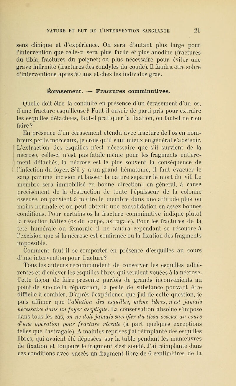 sens clinique et d'expérience. On sera d'autant plus large pour l'intervention que celle-ci sera plus facile et plus anodine (fractures du tibia, fractures du poignet) ou plus nécessaire pour éviter une grave infirmité (fractures des condyles du coude). Il faudra être sobre d'interventions après 50 ans et chez les individus gras. Écrasement. — Fractures comminutives. Quelle doit être la conduite en présence d'un écrasement d'un os, d'une fracture esquilleuse ? Faut-il ouvrir de parti pris pour extraire les esquilles détachées, faut-il pratiquer la fixation, ou faut-il ne rien faire ? En présence d'un écrasement étendu avec fracture de l'os en nom- breux petits morceaux, je crois qu'il vaut mieux en général s'abstenir. L'extraction des esquilles n'est nécessaire que s'il survient de la nécrose, celle-ci n'est pas fatale même pour les fragments entière- ment détachés, la nécrose est le plus souvent la conséquence de l'infection du foyer. S'il y a un grand hématome, il faut évacuer le sang par une incision et laisser la nature séparer le mort du vif. Le membre sera immobilisé en bonne direction; en général, à cause précisément de la destruction de toute l'épaisseur de la colonne osseuse, on parvient à mettre le membre dans une attitude plus ou moins normale et on peut obtenir une consolidation en assez bonnes conditions. Pour certains os la fracture comminutive indique plutôt la résection hâtive (os du carpe, astragale). Pour les fractures de la tête humérale ou fémorale il ne faudra cependant se résoudre à l'excision que si la nécrose est confirmée ou la fixation des fragments impossible. Gomment faut-il se comporter en présence d'esc|uilles au cours d'une intervention pour fracture? Tous les auteurs recommandent de conserver les esquilles adhé- rentes et d'enlever les esquilles fibres qui seraient vouées à la nécrose. Cette façon de faire présente parfois de grands inconvénients au point de vue de la réparation, la perte de substance pouvant être difficile à combler. D'après l'expérience que j'ai de cette question, je puis affimer que Vablation des esquilles, même libres, n'est jamais nécessaire dans un foyer aseptique. La conservation absolue s'impose dans tous les cas, on ne doit jamais sacrifier du tissu osseux au cours d'une opération pour fracture récente (à part quelques exceptions tefies que l'astragale). A maintes reprises j'ai réimplanté des esquilles libres, qui avaient été déposées sur la table pendant les manœuvres de fixation et toujours le fragment s'est soudé. J'ai réimplanté dans ces conditions avec succès un fragment libre de 6 centimètres de la