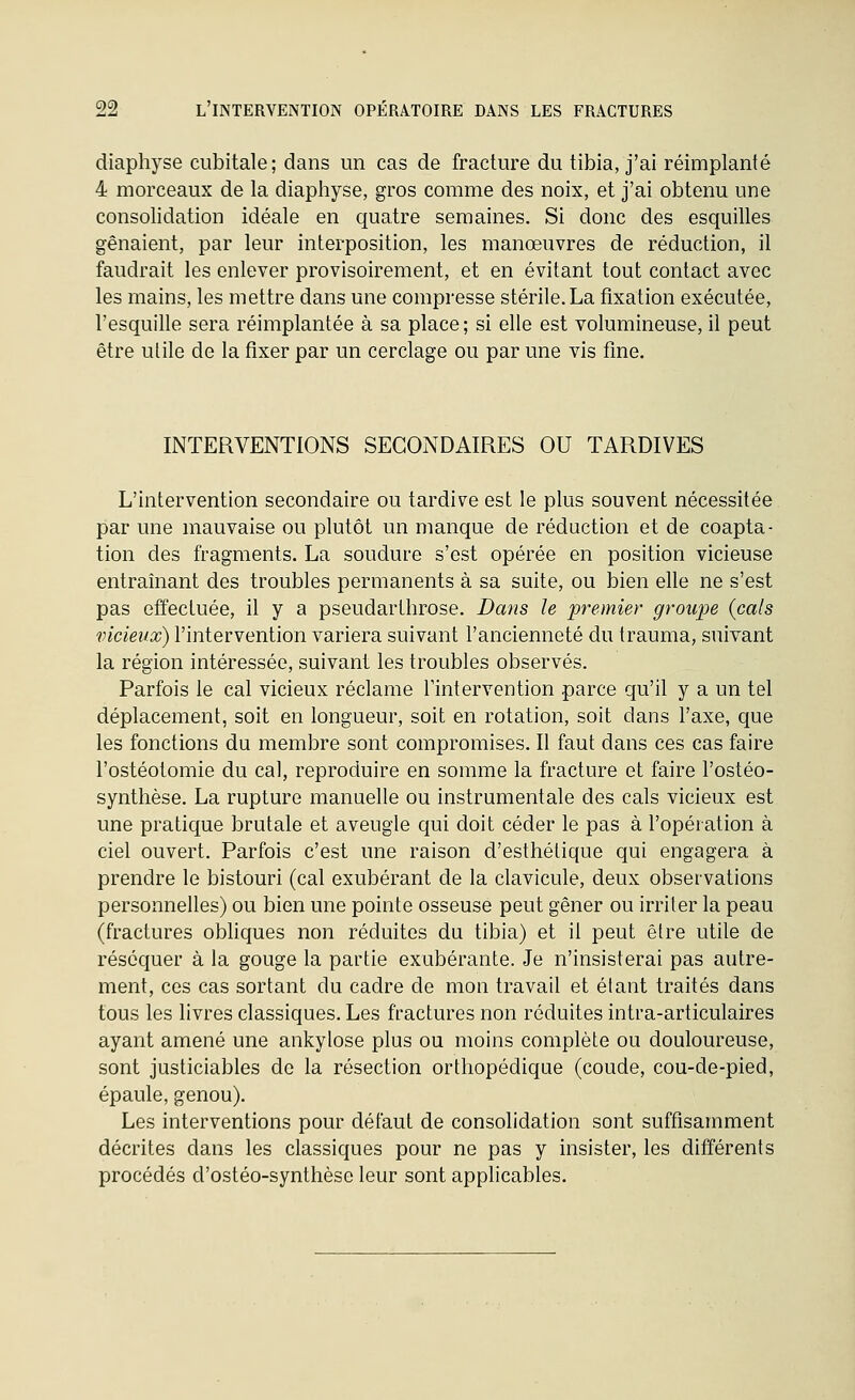 diaphyse cubitale; dans un cas de fracture du tibia, j'ai réimplanté 4 morceaux de la diaphyse, gros comme des noix, et j'ai obtenu une consolidation idéale en quatre semaines. Si donc des esquilles gênaient, par leur interposition, les manœuvres de réduction, il faudrait les enlever provisoirement, et en évitant tout contact avec les mains, les mettre dans une compresse stérile. La fixation exécutée, l'esquille sera réimplantée à sa place; si elle est volumineuse, il peut être utile de la fixer par un cerclage ou par une vis fine. INTERVENTIONS SECONDAIRES OU TARDIVES L'intervention secondaire ou tardive est le plus souvent nécessitée par une mauvaise ou plutôt un manque de réduction et de coapta- tion des fragments. La soudure s'est opérée en position vicieuse entraînant des troubles permanents à sa suite, ou bien elle ne s'est pas effectuée, il y a pseudarthrose. Dans h premier groupe {cals vicieux) l'intervention variera suivant l'ancienneté du trauma, suivant la région intéressée, suivant les troubles observés. Parfois le cal vicieux réclame l'intervention parce qu'il y a un tel déplacement, soit en longueur, soit en rotation, soit dans l'axe, que les fonctions du membre sont compromises. Il faut dans ces cas faire l'ostéotomie du cal, reproduire en somme la fracture et faire l'ostéo- synthèse. La rupture manuelle ou instrumentale des cals vicieux est une pratique brutale et aveugle qui doit céder le pas à l'opération à ciel ouvert. Parfois c'est une raison d'esthétique qui engagera à prendre le bistouri (cal exubérant de la clavicule, deux observations personnelles) ou bien une pointe osseuse peut gêner ou irriter la peau (fractures obliques non réduites du tibia) et il peut être utile de réséquer à la gouge la partie exubérante. Je n'insisterai pas autre- ment, ces cas sortant du cadre de mon travail et étant traités dans tous les livres classiques. Les fractures non réduites intra-articulaires ayant amené une ankylose plus ou moins complète ou douloureuse, sont justiciables de la résection orthopédique (coude, cou-de-pied, épaule, genou). Les interventions pour défaut de consolidation sont suffisamment décrites dans les classiques pour ne pas y insister, les différents procédés d'ostéo-synthèse leur sont applicables.