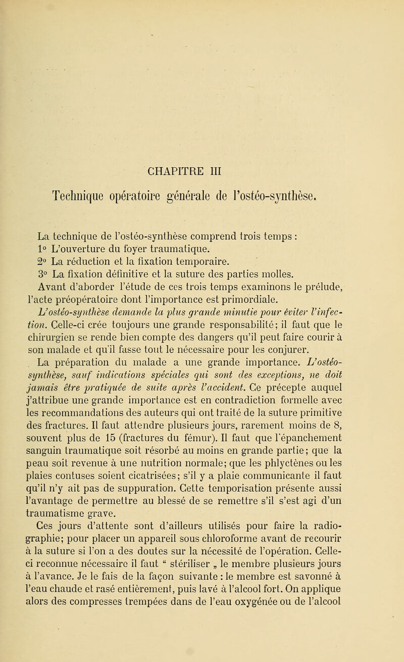 CHAPITRE m Technique opératoire générale de l'ostéo-synthèse. La technique de l'ostéo-synthèse comprend trois temps : 1° L'ouverture du foyer traumatique. 2° La réduction et la fixation temporaire. 3° La fixation définitive et la suture des parties molles. Avant d'aborder l'étude de ces trois temps examinons le prélude, l'acte préopératoire dont l'importance est primordiale. L'ostéo-synthèse demande la plus grande minutie pour éviter rinfec- tion. Celle-ci crée toujours une grande responsabilité ; il faut que le chirurgien se rende bien compte des dangers qu'il peut faire courir à son malade et qu'il fasse tout le nécessaire pour les conjurer. La préparation du malade a une grande importance. L'ostéo- synthèse, sauf indications spéciales qui sont des exceptions, ne doit jamais être pratiquée de suite après l'accident. Ce précepte auquel j'attribue une grande importance est en contradiction formelle avec les recommandations des auteurs qui ont traité de la suture primitive des fractures. Il faut attendre plusieurs jours, rarement moins de 8, souvent plus de 15 (fractures du fémur). Il faut que l'épanchement sanguin traumatique soit résorbé au moins en grande partie ; que la peau soit revenue à une nutrition normale; que les phlyctènes ouïes plaies contuses soient cicatrisées ; s'il y a plaie communicante il faut qu'il n'y ait pas de suppuration. Cette temporisation présente aussi l'avantage de permettre au blessé de se remettre s'il s'est agi d'un traumatisme grave. Ces jours d'attente sont d'ailleurs utilisés pour faire la radio- graphie; pour placer un appareil sous chloroforme avant de recourir à la suture si l'on a des doutes sur la nécessité de l'opération. Celle- ci reconnue nécessaire il faut  stériliser „ le membre plusieurs jours à l'avance. Je le fais de la façon suivante : le membre est savonné à l'eau chaude et rasé entièrement, puis lavé à l'alcool fort. On applique alors des compresses trempées dans de l'eau oxygénée ou de l'alcool