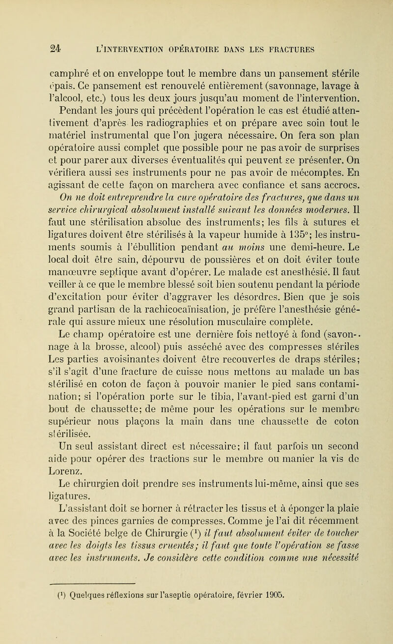 camphré et on enveloppe tout le membre dans un pansement stérile ôpais. Ce pansement est renouvelé entièrement (savonnage, lavage à l'alcool, etc.) tous les deux jours jusqu'au moment de l'intervention. Pendant les jours qui précèdent l'opération le cas est étudié atten- tivement d'après les radiographies et on prépare avec soin tout le matériel instrumental que l'on jugera nécessaire. On fera son plan opératoire aussi complet que possible pour ne pas avoir de surprises et pour parer aux diverses éventualités qui peuvent se présenter. On vérifiera aussi ses instruments pour ne pas avoir de mécomptes. En agissant de cette façon on marchera avec confiance et sans accrocs. On ne doit entreprendre la cure opératoire des fractures, que dans un service chirurgical absolument installé suivant les données modernes. Il faut une stérilisation absolue des instruments ; les fils à sutures et ligatures doivent être stérilisés à la vapeur humide à 135°; les instru- ments soumis à l'ébullition pendant au moins une demi-heure. Le local doit être sain, dépourvu de poussières et on doit éviter toute manœuvre septique avant d'opérer. Le malade est aneslhésié. Il faut veiller à ce que le membre blessé soit bien soutenu pendant la période d'excitation pour éviter d'aggraver les désordres. Bien que je sois grand partisan de la rachicocaïnisation, je préfère l'anesthésie géné- rale qui assure mieux une résolution musculaire complète. Le champ opératoire est une dernière fois nettoyé à fond (savon-, nage à la brosse, alcool) puis asséché avec des compresses stériles Les parties avoisinantes doivent être recouvertes de draps stériles; s'il s'agit d'une fracture de cuisse nous mettons au malade un bas stérilisé en coton de façon à pouvoir manier le pied sans contami- nation; si l'opération porte sur le tibia, l'avant-pied est garni d'un bout de chaussette; de même pour les opérations sur le membre- supérieur nous plaçons la main dans une chaussette de coton stérilisée. Un seul assistant direct est nécessaire; il faut parfois un second aide pour opérer des tractions sur le membre ou manier la vis de Lorenz. Le chirurgien doit prendre ses instruments lui-même, ainsi que ses ligatures. L'assistant doit se borner à rétracter les tissus et à éponger la plaie avec des pinces garnies de compresses. Gomme je l'ai dit récemment à la Société belge de Chirurgie (^) il faut absolument éviter de toucher avec les doigts les tissus cruentés; il faut que toute l'opération se fasse avec les instruments. Je considère cette condition comme une nécessité (^) Quelques réflexions surl'aseptie opératoire, février 1905.