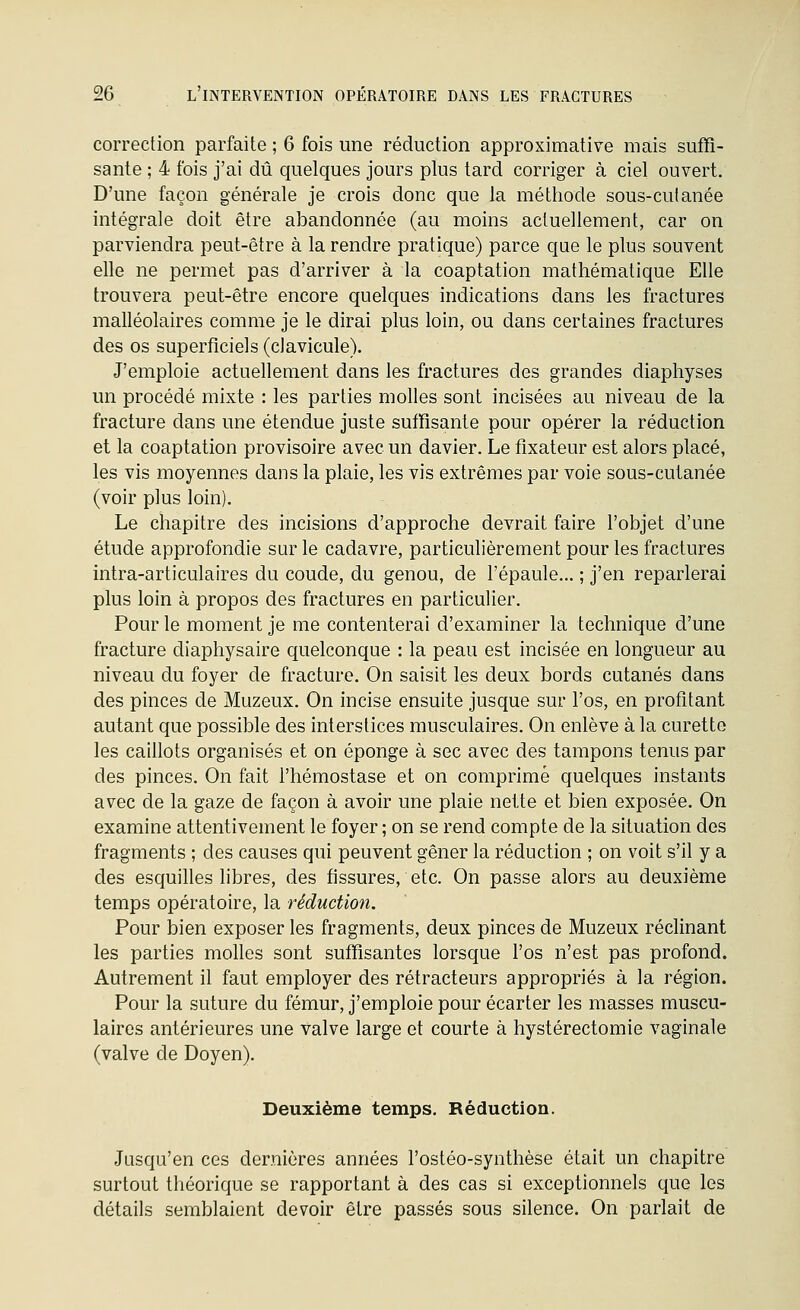 correction parfaite ; 6 fois une réduction approximative mais suffi- sante ; 4 fois j'ai dû quelques jours plus tard corriger à ciel ouvert. D'une façon générale je crois donc que la méthode sous-culanée intégrale doit être abandonnée (au moins actuellement, car on parviendra peut-être à la rendre pratique) parce que le plus souvent elle ne permet pas d'arriver à la coaptation mathématique Elle trouvera peut-être encore quelques indications dans les fractures malléolaires comme je le dirai plus loin, ou dans certaines fractures des os superficiels (clavicule). J'emploie actuellement dans les fractures des grandes diaphyses un procédé mixte : les parties molles sont incisées au niveau de la fracture dans une étendue juste suffisante pour opérer la réduction et la coaptation provisoire avec un davier. Le fixateur est alors placé, les vis moyennes dans la plaie, les vis extrêmes par voie sous-cutanée (voir plus loin). Le chapitre des incisions d'approche devrait faire l'objet d'une étude approfondie sur le cadavre, particulièrement pour les fractures intra-articulaires du coude, du genou, de l'épaule... ; j'en reparlerai plus loin à propos des fractures en particulier. Pour le moment je me contenterai d'examiner la technique d'une fracture diaphysaire quelconque : la peau est incisée en longueur au niveau du foyer de fracture. On saisit les deux bords cutanés dans des pinces de Muzeux. On incise ensuite jusque sur l'os, en profitant autant que possible des interstices musculaires. On enlève à la curette les caillots organisés et on éponge à sec avec des tampons tenus par des pinces. On fait l'hémostase et on comprimé quelques instants avec de la gaze de façon à avoir une plaie nette et bien exposée. On examine attentivement le foyer ; on se rend compte de la situation des fragments ; des causes qui peuvent gêner la réduction ; on voit s'il y a des esquilles libres, des fissures, etc. On passe alors au deuxième temps opératoire, la réduction. Pour bien exposer les fragments, deux pinces de Muzeux réclinant les parties molles sont suffisantes lorsque l'os n'est pas profond. Autrement il faut employer des rétracteurs appropriés à la région. Pour la suture du fémur, j'emploie pour écarter les masses muscu- laires antérieures une valve large et courte à hystérectomie vaginale (valve de Doyen). Deuxième temps. Réduction. Jusqu'en ces dernières années l'ostéo-synthèse était un chapitre surtout théorique se rapportant à des cas si exceptionnels que les détails semblaient devoir être passés sous silence. On parlait de