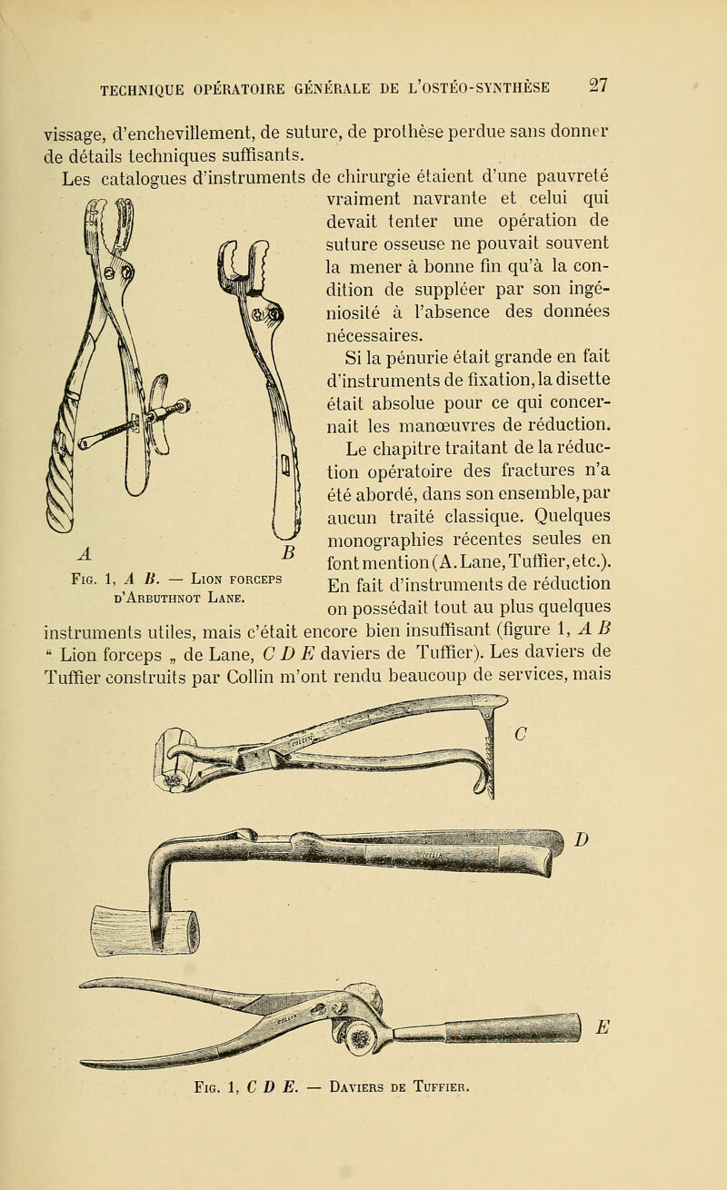 vissage, d'enchevillement, de suture, de prothèse perdue sans donner de détails techniques suffisants. Les catalogues d'instruments de chirurgie étaient d'une pauvreté vraiment navrante et celui qui devait tenter une opération de suture osseuse ne pouvait souvent la mener à bonne fm qu'à la con- dition de suppléer par son ingé- niosité à l'absence des données nécessaires. Si la pénurie était grande en fait d'instruments de fixation, la disette était absolue pour ce qui concer- nait les manœuvres de réduction. Le chapitre traitant de la réduc- tion opératoire des fractures n'a été abordé, dans son ensemble, par aucun traité classique. Quelques monographies récentes seules en font mention (A. Lane, Tuffier, etc.). En fait d'instruments de réduction on possédait tout au plus quelques instruments utiles, mais c'était encore bien insuffisant (figure 1, AB  Lion forceps „ de Lane, CI) E daviers de Tuffier). Les daviers de Tuffier construits par Collin m'ont rendu beaucoup de services, mais — Lion forceps d'Arbuthnot Lane. FiG. 1, C D E. — Daviers de Tuffier.