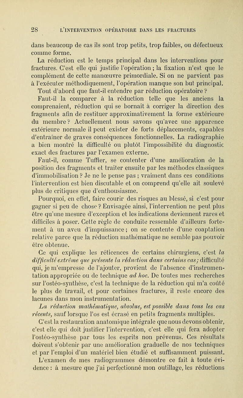 dans beaucoup de cas ils sont trop petits, trop faibles, ou défectueux comme forme. La réduction est le temps principal dans les interventions pour fractures. C'est elle qui justifie l'opération ; la fixation n'est que le complément de cette manœuvre primordiale. Si on ne parvient pas à l'exécuter méthodiquement, l'opération manque son but principal. Tout d'abord que faut-il entendre par réduction opératoire ? Faut-il la comparer à la réduction telle que les anciens la comprenaient, réduction qui se bornait à corriger la direction des fragments afin de restituer approximativement la forme extérieure du membre ? Actuellement nous savons qu'avec une apparence extérieure normale il peut exister de forts déplacements, capables d'entraîner de graves conséquences fonctionnelles. La radiographie a bien montré la difficuUé ou plutôt l'impossibilité du diagnostic exact des fractures par l'examen externe. Faut-il, comme Tuffier, se contenter d'une amélioration de la position des fragments et traiter ensuite par les méthodes classiques d'immobilisation ? Je ne le pense pas ; vraiment dans ces conditions l'intervention est bien discutable et on comprend qu'elle ait soulevé plus de critiques que d'enthousiasme. Pourquoi, en effet, faire courir des risques au blessé, si c'est pour gagner si peu de chose ? Envisagée ainsi, l'intervention ne peut plus être qu'une mesure d'exception et les indications deviennent rares et difficiles à poser. Cette règle de conduite ressemble d'ailleurs forte- ment à un aveu d'impuissance ; on se contente d'une coaptation relative parce que la réduction mathématique ne semble pas pouvoir être obtenue. Ce qui exphque les réticences de certains chirurgiens, c'est la difficulté extrême que présente la réduction dans certains cas; difficulté qui, je m'empresse de l'ajouter, provient de l'absence d'instrumen- tation appropriée ou de technique ad hoc. De toutes mes recherches sur l'ostéo-synthèse, c'est la technique de la réduction qui m'a coûté le plus de travail, et pour certaines fractures, il reste encore des lacunes dans mon instrumentation. La réduction mathématique, absolue, est possible dans tous les cas récents, sauf lorsque l'os est écrasé en petits fragments multiples. C'est la restauration anatomique intégrale que nous devons obtenir, c'est elle qui doit justifier l'intervention, c'est elle qui fera adopter l'ostéo-synthèse par tous les esprits non prévenus. Ces résultats doivent s'obtenir par une amélioration graduelle de nos techniques et par l'emploi d'un matériel bien étudié et suffisamment puissant. L'examen de mes radiogrammes démontre ce fait à toute évi- dence : à mesure que j'ai perfectionné mon outillage, les réductions