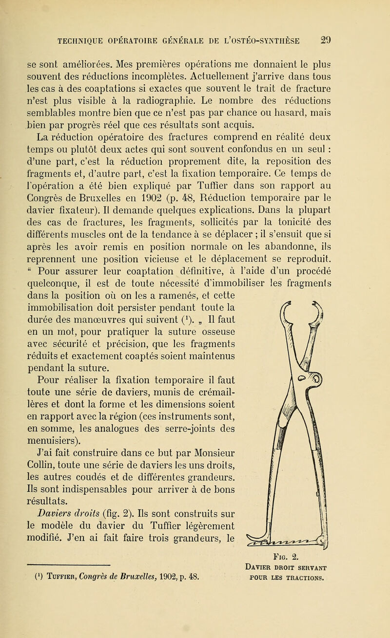 se sont améliorées. Mes premières opérations me donnaient le plus souvent des réductions incomplètes. Actuellement j'arrive dans tous les cas à des coaptations si exactes que souvent le trait de fracture n'est plus visible à la radiographie. Le nombre des réductions semblables montre bien que ce n'est pas par chance ou hasard, mais bien par progrès réel que ces résultats sont acquis. La réduction opératoire des fractures comprend en réalité deux temps ou plutôt deux actes qui sont souvent confondus en un seul : d'une part, c'est la réduction proprement dite, la reposition des fragments et, d'autre part, c'est la fixation temporaire. Ce temps de l'opération a été bien expliqué par Tuffier dans son rapport au Congrès de Bruxelles en 1902 (p. 48, Réduction temporaire par le davier fixateur). Il demande quelques explications. Dans la plupart des cas de fractures, les fragments, sollicités par la tonicité des différents muscles ont de la tendance à se déplacer ; il s'ensuit que si après les avoir remis en position normale on les abandonne, ils reprennent une position vicieuse et le déplacement se reproduit.  Pour assurer leur coaptation définitive, à l'aide d'un procédé quelconque, il est de toute nécessité d'immobiliser les fragments dans la position où on les a ramenés, et cette immobilisation doit persister pendant toute la durée des manœuvres qui suivent (^). „ Il faut en un mot, pour pratiquer la suture osseuse avec sécurité et précision, que les fragments réduits et exactement coaptés soient maintenus pendant la suture. Pour réaliser la fixation temporaire il faut toute une série de daviers, munis de crémail- lères et dont la forme et les dimensions soient en rapport avec la région (ces instruments sont, en somme, les analogues des serre-joints des menuisiers). J'ai fait construire dans ce but par Monsieur Collin, toute une série de daviers les uns droits, les autres coudés et de différentes grandeurs. Ils sont indispensables pour arriver à de bons résultats. Daviers dt-oits (fig. 2). Ils sont construits sur le modèle du davier du Tuffier légèrement modifié. J'en ai fait faire trois grandeurs, le Fig. 2. Davier droit servant pour les tractions. (') Tuffier, Congrès de Bruxelles, 1902, p. 48.