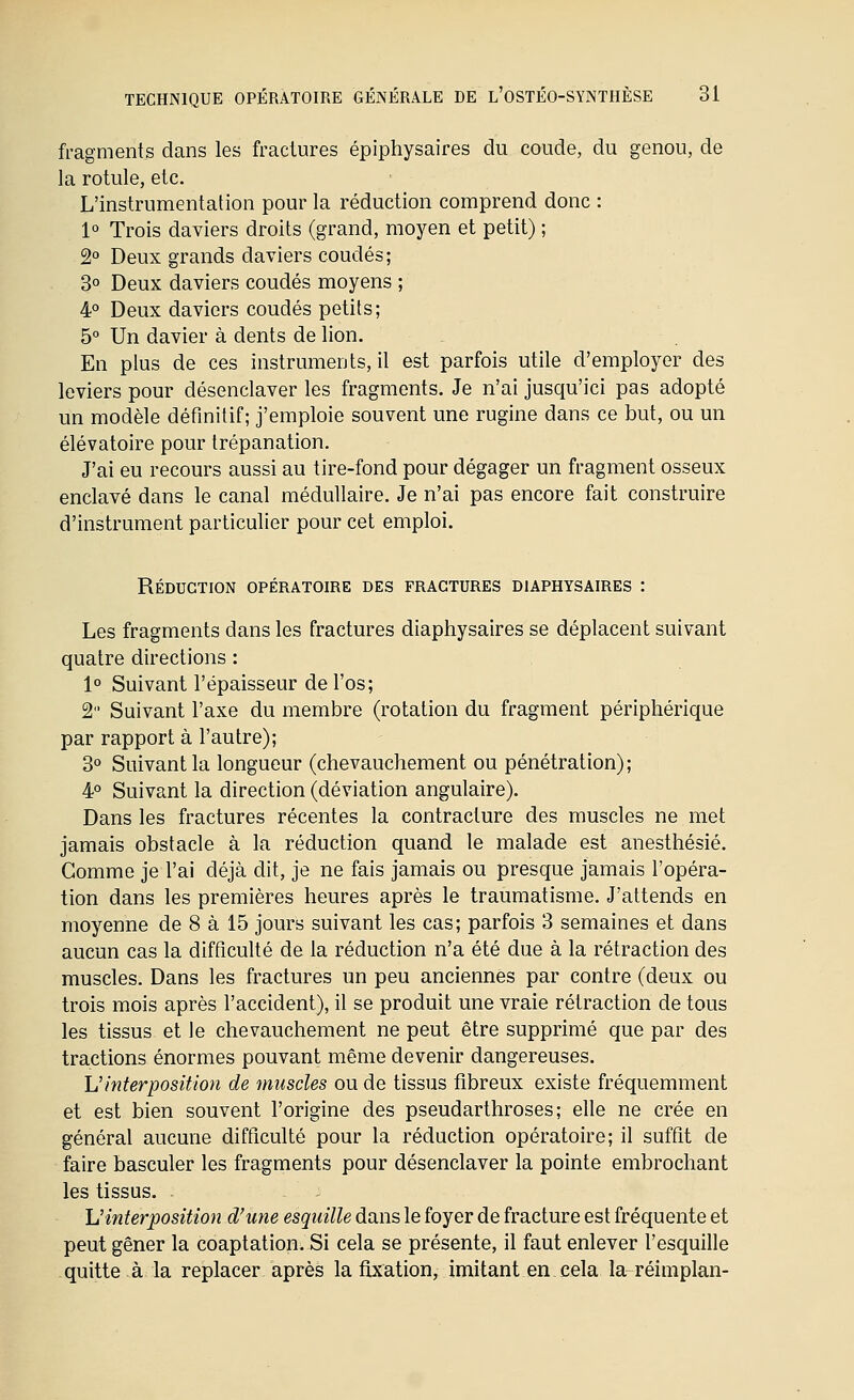 fragments dans les fractures épiphysaires du coude, du genou, de la rotule, etc. L'instrumentation pour la réduction comprend donc : 1° Trois daviers droits (grand, moyen et petit) ; 2 Deux grands daviers coudés; 3° Deux daviers coudés moyens ; 4° Deux daviers coudés petits; 5° Un davier à dents de lion. En plus de ces instruments, il est parfois utile d'employer des leviers pour désenclaver les fragments. Je n'ai jusqu'ici pas adopté un modèle définitif; j'emploie souvent une rugine dans ce but, ou un élévatoire pour trépanation. J'ai eu recours aussi au tire-fond pour dégager un fragment osseux enclavé dans le canal médullaire. Je n'ai pas encore fait construire d'instrument particulier pour cet emploi. Réduction opératoire des fractures diaphysaires : Les fragments dans les fractures diaphysaires se déplacent suivant quatre directions : 1° Suivant l'épaisseur de l'os; 2 Suivant l'axe du membre (rotation du fragment périphérique par rapport à l'autre); 3° Suivant la longueur (chevauchement ou pénétration); 4° Suivant la direction (déviation angulaire). Dans les fractures récentes la contracture des muscles ne met jamais obstacle à la réduction quand le malade est anesthésié. Gomme je l'ai déjà dit, je ne fais jamais ou presque jamais l'opéra- tion dans les premières heures après le traumatisme. J'attends en moyenne de 8 à 15 jours suivant les cas; parfois 3 semaines et dans aucun cas la difficulté de la réduction n'a été due à la rétraction des muscles. Dans les fractures un peu anciennes par contre (deux ou trois mois après l'accident), il se produit une vraie rétraction de tous les tissus et le chevauchement ne peut être supprimé que par des tractions énormes pouvant même devenir dangereuses. L'interposition de muscles ou de tissus fibreux existe fréquemment et est bien souvent l'origine des pseudarthroses; elle ne crée en général aucune difficulté pour la réduction opératoire; il suffit de faire basculer les fragments pour désenclaver la pointe embrochant les tissus. ^interposition d'une esquille dans le foyer de fracture est fréquente et peut gêner la coaptation. Si cela se présente, il faut enlever l'esquille quitte à la replacer après la fixation, imitant en cela la réimplan-