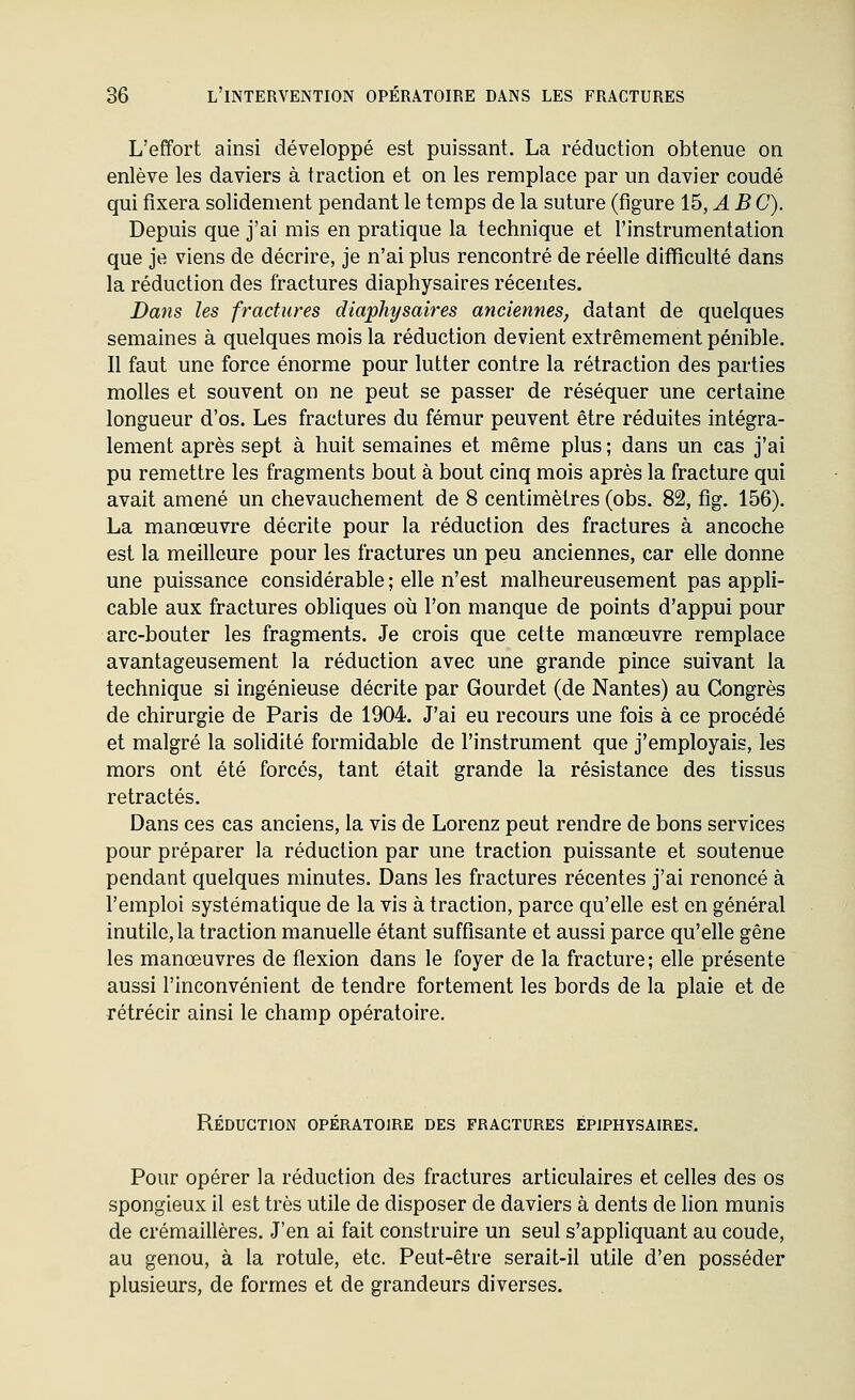 L'effort ainsi développé est puissant. La réduction obtenue on enlève les daviers à traction et on les remplace par un davier coudé qui fixera solidement pendant le temps de la suture (figure 15, A B C). Depuis que j'ai mis en pratique la technique et l'instrumentation que je viens de décrire, je n'ai plus rencontré de réelle difïiculté dans la réduction des fractures diaphysaires récentes. Dans les fractures diaphysaires anciennes, datant de quelques semaines à quelques mois la réduction devient extrêmement pénible. Il faut une force énorme pour lutter contre la rétraction des parties molles et souvent on ne peut se passer de réséquer une certaine longueur d'os. Les fractures du fémur peuvent être réduites intégra- lement après sept à huit semaines et même plus ; dans un cas j'ai pu remettre les fragments bout à bout cinq mois après la fracture qui avait amené un chevauchement de 8 centimètres (obs, 82, fig. 156), La manœuvre décrite pour la réduction des fractures à ancoche est la meilleure pour les fractures un peu anciennes, car elle donne une puissance considérable ; elle n'est malheureusement pas appli- cable aux fractures obliques où l'on manque de points d'appui pour arc-bouter les fragments. Je crois que cette manœuvre remplace avantageusement la réduction avec une grande pince suivant la technique si ingénieuse décrite par Gourdet (de Nantes) au Congrès de chirurgie de Paris de 1904. J'ai eu recours une fois à ce procédé et malgré la solidité formidable de l'instrument que j'employais, les mors ont été forcés, tant était grande la résistance des tissus retractés. Dans ces cas anciens, la vis de Lorenz peut rendre de bons services pour préparer la réduction par une traction puissante et soutenue pendant quelques minutes. Dans les fractures récentes j'ai renoncé à l'emploi systématique de la vis à traction, parce qu'elle est en général inutile, la traction manuelle étant suffisante et aussi parce qu'elle gêne les manœuvres de flexion dans le foyer de la fracture; elle présente aussi l'inconvénient de tendre fortement les bords de la plaie et de rétrécir ainsi le champ opératoire. Réduction opératoire des fractures épiphysaires. Pour opérer la réduction des fractures articulaires et celles des os spongieux il est très utile de disposer de daviers à dents de lion munis de crémaillères. J'en ai fait construire un seul s'appliquant au coude, au genou, à la rotule, etc. Peut-être serait-il utile d'en posséder plusieurs, de formes et de grandeurs diverses.