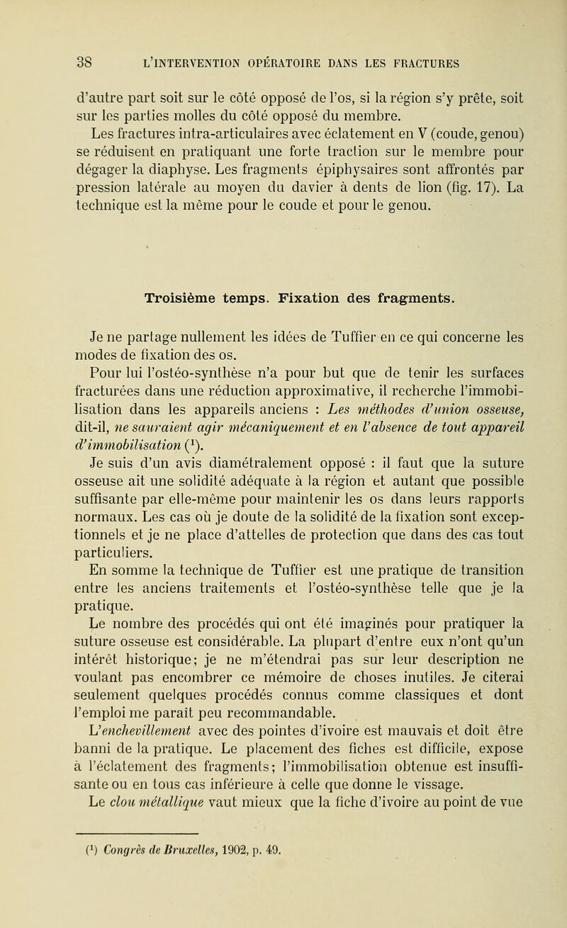 d'autre part soit sur le côté opposé de l'os, si la région s'y prête, soit sur les parties molles du côté opposé du membre. Les fractures intra-articulaires avec éclatement en V (coude, genou) se réduisent en pratiquant une forte traction sur le membre pour dégager la diaphyse. Les fragments épiphysaires sont affrontés par pression latérale au moyen du davier à dents de lion (fig. 17). La technique est la même pour le coude et pour le genou. Troisième temps. Fixation des fragments. Je ne partage nullement les idées de Tuffier en ce qui concerne les modes de fixation des os. Pour lui l'ostéo-synthèse n'a pour but que de tenir les surfaces fracturées dans une réduction approximative, il recherche l'immobi- lisation dans les appareils anciens : Les méthodes d'union osseuse, dit-il, ne sauraient agir înécaniquement et en Vabsence de tout appareil d'immobilisation (^). Je suis d'un avis diamétralement opposé : il faut que la suture osseuse ait une solidité adéquate à la région et autant que possible suffisante par elle-même pour maintenir les os dans leurs rapports normaux. Les cas où je doute de la solidité de la fixation sont excep- tionnels et je ne place d'attelles de protection que dans des cas tout particuliers. En somme la technique de Tuffier est une pratique de transition entre les anciens traitements et l'ostéo-synthèse telle que je la pratique. Le nombre des procédés qui ont été imaginés pour pratiquer la suture osseuse est considérable. La plupart d'entre eux n'ont qu'un intérêt historique; je ne m'étendrai pas sur leur description ne voulant pas encombrer ce mémoire de choses inutiles. Je citerai seulement quelques procédés connus comme classiques et dont l'emploi me paraît peu recommandable. Venchevillement avec des pointes d'ivoire est mauvais et doit être banni de la pratique. Le placement des fiches est difficile, expose à l'éclatement des fragments; l'immobilisation obtenue est insuffi- sante ou en tous cas inférieure à celle que donne le vissage. Le clou métallique vaut mieux que la fiche d'ivoire au point de vue (1) Congrès de Bruxelles, 1902, p. 49.