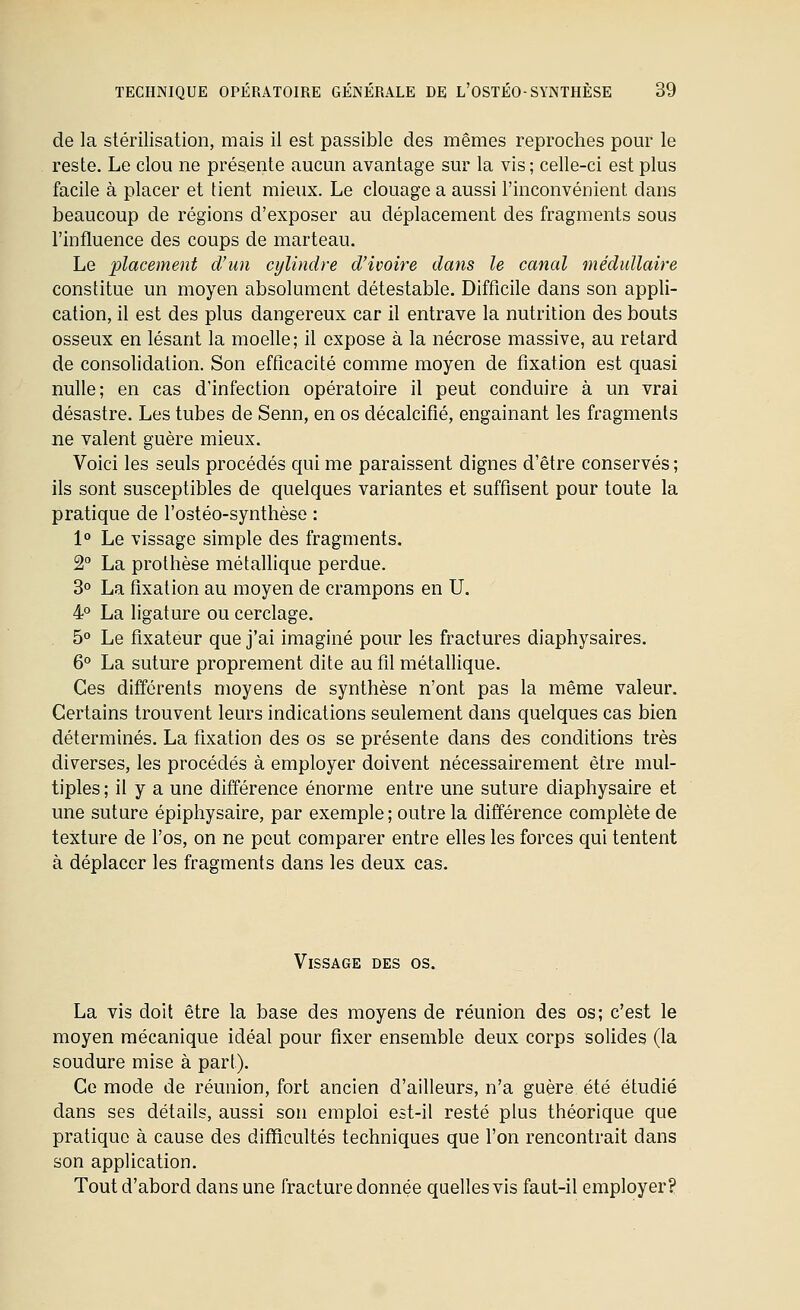 de la stérilisation, mais il est passible des mêmes reproches pour le reste. Le clou ne présente aucun avantage sur la vis; celle-ci est plus facile à placer et tient mieux. Le clonage a aussi l'inconvénient dans beaucoup de régions d'exposer au déplacement des fragments sous l'influence des coups de marteau. Le -placement d'un cylindre d'ivoire dans le canal médullaire constitue un moyen absolument détestable. Difficile dans son appli- cation, il est des plus dangereux car il entrave la nutrition des bouts osseux en lésant la moelle; il expose à la nécrose massive, au retard de consolidation. Son efficacité comme moyen de fixation est quasi nulle; en cas d'infection opératoire il peut conduire à un vrai désastre. Les tubes de Senn, en os décalcifié, engainant les fragments ne valent guère mieux. Voici les seuls procédés cjui me paraissent dignes d'être conservés ; ils sont susceptibles de quelques variantes et suffisent pour toute la pratique de l'ostéo-synthèse : 1° Le vissage simple des fragments. 2° La prothèse métallique perdue. 3° La fixation au moyen de crampons en U. 4° La ligature ou cerclage. 5° Le fixateur que j'ai imaginé pour les fractures diaphysaires. 6° La suture proprement dite au fil métallique. Ces différents moyens de synthèse n'ont pas la même valeur. Certains trouvent leurs indications seulement dans quelques cas bien déterminés. La fixation des os se présente dans des conditions très diverses, les procédés à employer doivent nécessairement être mul- tiples ; il y a une différence énorme entre une suture diaphysaire et une suture épiphysaire, par exemple; outre la différence complète de texture de l'os, on ne peut comparer entre elles les forces qui tentent à déplacer les fragments dans les deux cas. Vissage des os. . La vis doit être la base des moyens de réunion des os; c'est le moyen mécanique idéal pour fixer ensemble deux corps solides (la soudure mise à part). Ce mode de réunion, fort ancien d'ailleurs, n'a guère été étudié dans ses détails, aussi son emploi est-il resté plus théorique que pratique à cause des difficultés techniques que l'on rencontrait dans son application. Tout d'abord dans une fracture donnée quelles vis faut-il employer?