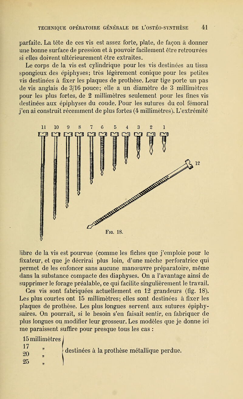 parfaite. La tête de ces vis est assez forte, plate, de façon à donner une bonne surface de pression et à pouvoir facilement être retrouvées si elles doivent ultérieurement être extraites. Le corps de la vis est cylindrique pour les vis destinées au tissu spongieux des épiphyses; très légèrement conique pour les petites vis destinées à fixer les plaques de prothèse. Leur tige porte un pas de vis anglais de 3/16 pouce; elle a un diamètre de 3 millimètres pour les plus fortes, de 2 millimètres seulement pour les fines vis destinées aux épiphyses du coude. Pour les sutures du col fémoral j'en ai construit récemment de plus fortes (4 millimètres). L'extrémité 9 8 7 6 r^ jPÇi c^ FiG. 18. libre de la vis est pourvue (comme les fiches que j'emploie pour le fixateur, et que je décrirai plus loin, d'une mèche perforatrice qui permet de les enfoncer sans aucune manœuvre préparatoire, même dans la substance compacte des diaphyses. On a l'avantage ainsi de supprimer le forage préalable, ce qui facilite singulièrement le travail. Ces vis sont fabriquées actuellement en 12 grandeurs (fîg. 18). Les plus courtes ont 15 millimètres; elles sont destinées à fixer les plaques de prothèse. Les plus longues servent aux sutures épiphy- saires. On pourrait, si le besoin s'en faisait sentir, en fabriquer de plus longues ou modifier leur grosseur. Les modèles que je donne ici me paraissent suffire pour presque tous les cas : 15 millimètres 17 , ^ç.  [ destinées à la prothèse métallique perdue.