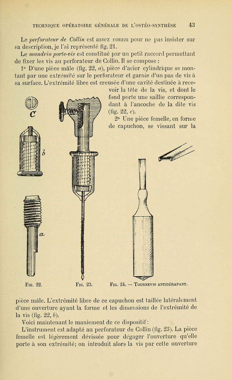 Le perforateur de Collin est assez connu pour ne pas insister sur sa description, je l'ai représenté fig. 21. Le mandrin porte-vis est constitué par un petit raccord permettant de fixer les vis au perforateur de Collin. Il se compose : 1 D'une pièce mâle (fig. 22, a), pièce d'acier cylindrique se mon- tant par une extrémilé sur le perforateur et garnie d'un pas de vis à sa surface. L'extrémité libre est creusée d'une cavité destinée à rece- voir la tête de la vis, et dont le fond porte une saillie correspon- dant à Tancoche de la dite vis (fig. 22, c). 2° Une pièce femelle, en forme de capuchon, se vissant sur la Fig. 22. Fig. 23. Fig. 24. — Tournevis antidérapant. pièce mâle. L'extrémité libre de ce capuchon est taillée latéralement d'une ouverture ayant la forme et les dimensions de l'extrémité de la vis (fig. 22, b). Voici maintenant le maniement de ce dispositif: L'instrument est adapté au perforateur de Collin (fig. 23). La pièce femelle est légèrement dévissée pour dégager l'ouverture qu'elle porte à son extrémité; on introduit alors la vis par cette ouverture