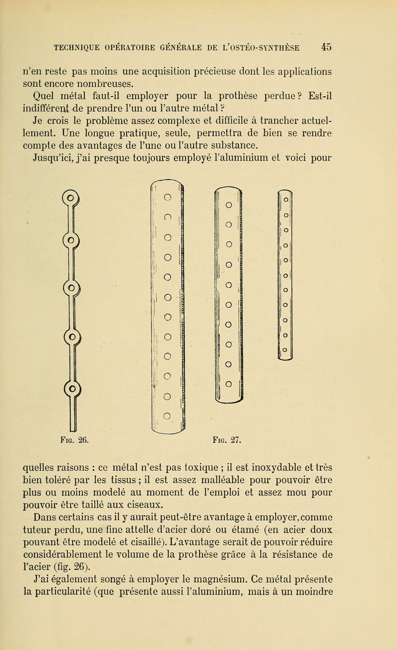 n'en reste pas moins une acquisition précieuse dont les applications sont encore nombreuses. Quel métal faut-il employer pour la prothèse perdue? Est-il indifféreut de prendre l'un ou l'autre métal ? Je crois le problème assez complexe et difficile à trancher actuel- lement. Une longue pratique, seule, permettra de bien se rendre compte des avantages de l'une ou l'autre substance. Jusqu'ici, j'ai presque toujours employé l'aluminium et voici pour (9 o FiG. 26. FiG. 27. quelles raisons : ce métal n'est pas toxique ; il est inoxydable et très bien toléré par les tissus ; il est assez malléable pour pouvoir être plus ou moins modelé au moment de l'emploi et assez mou pour pouvoir être taillé aux ciseaux. Dans certains cas il y a;urait peut-être avantage à employer, comme tuteur perdu, une fine attelle d'acier doré ou étamé (en acier doux pouvant être modelé et cisaillé). L'avantage serait de pouvoir réduire considérablement le volume de la prothèse grâce à la résistance de l'acier (fig. 26). J'ai également songé à employer le magnésium. Ce métal présente la particularité (que présente aussi l'aluminium, mais à un moindre