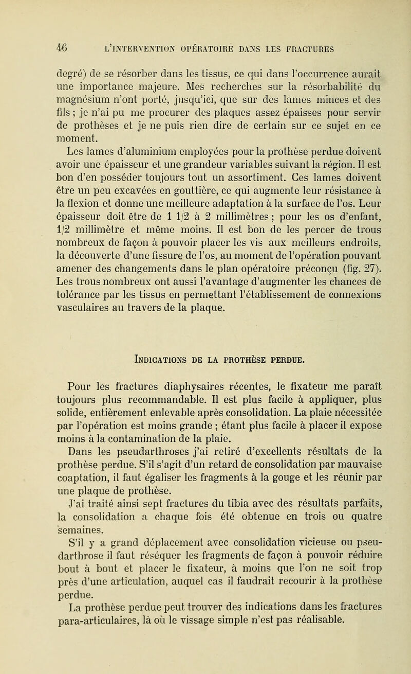 degré) de se résorber dans les tissus, ce qui dans l'occurrence aurait une importance majeure. Mes recherches sur la résorbabilité du magnésium n'ont porté, jusqu'ici, que sar des lames minces et des fils ; je n'ai pu me procurer des plaques assez épaisses pour servir de prothèses et je ne puis rien dire de certain sur ce sujet en ce moment. Les lames d'aluminium employées pour la prothèse perdue doivent avoir une épaisseur et une grandeur variables suivant la région. Il est bon d'en posséder toujours tout un assortiment. Ces lames doivent être un peu excavées en gouttière, ce qui augmente leur résistance à la flexion et donne une meilleure adaptation à la surface de l'os. Leur épaisseur doit être de 1 1/2 à 2 millimètres; pour les os d'enfant, 1/2 millimètre et même moins. Il est bon de les percer de trous nombreux de façon à pouvoir placer les vis aux meilleurs endroits, la découverte d'une fissure de l'os, au moment de l'opération pouvant amener des changements dans le plan opératoire préconçu (fig. 27). Les trous nombreux ont aussi l'avantage d'augmenter les chances de tolérance par les tissus on permettant l'établissement de connexions vasculaires au travers de la plaque. Indications de la prothèse perdue. Pour les fractures diaphysaires récentes, le fixateur me paraît toujours plus recommandable. Il est plus facile à appliquer, plus solide, entièrement enlevable après consolidation. La plaie nécessitée par l'opération est moins grande ; étant plus facile à placer il expose moins à la contamination de la plaie. Dans les pseudarthroses j'ai retiré d'excellents résultats de la prothèse perdue. S'il s'agit d'un retard de consolidation par mauvaise coaptation, il faut égaliser les fragments à la gouge et les réunir par une plaque de prothèse. J'ai traité ainsi sept fractures du tibia avec des résultats parfaits, la consolidation a chaque fois été obtenue en trois ou quatre semaines. S'il y a grand déplacement avec consolidation vicieuse ou pseu- darthrose il faut réséquer les fragments de façon à pouvoir réduire bout à bout et placer le fixateur, à moins que l'on ne soit trop près d'une articulation, auquel cas il faudrait recourir à la prothèse perdue. La prothèse perdue peut trouver des indications dans les fractures para-articulaires, là où le vissage simple n'est pas réalisable.