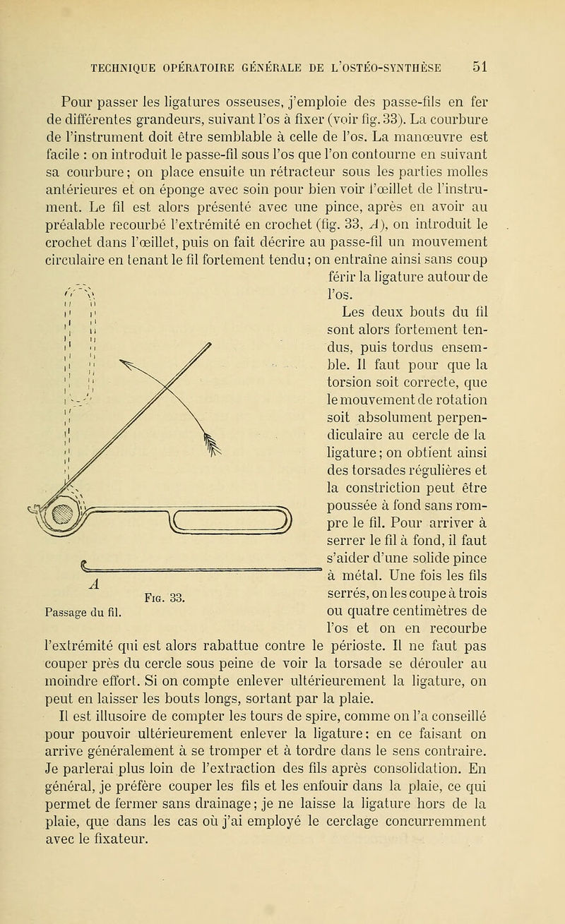 Pour passer les ligatures osseuses, j'emploie des passe-fils en fer de différentes grandeurs, suivant l'os à fixer (voir fig. 33). La courbure de l'instrument doit être semblable à celle de l'os. La manœuvre est facile : on introduit le passe-fil sous l'os que l'on contourne en suivant sa courbure ; on place ensuite un rétracteur sous les parties molles antérieures et on éponge avec soin pour bien voir l'œillet de l'instru- ment. Le fil est alors présenté avec une pince, après en avoir au préalable recourbé l'extrémité en crochet (fig. 33, A), on introduit le crochet dans l'œillet, puis on fait décrire au passe-fil un mouvement circulaire en tenant le fil fortement tendu; on entraîne ainsi sans coup férir la ligature autour de '''''^\\ l'os. Les deux bouts du fil sont alors fortement ten- dus, puis tordus ensem- ble. Il faut pour que la torsion soit correcte, cjue le mouvement de rotation soit absolument perpen- diculaire au cercle de la hgature ; on obtient ainsi des torsades régulières et la constriction peut être poussée à fond sans rom- pre le fil. Pour arriver à serrer le fil à fond, il faut s'aider d'une solide pince ^ à métal. Une fois les fils serrés, on les coupe à trois ou cjuatre centimètres de l'os et on en recourbe l'extrémité qui est alors rabattue contre le périoste. Il ne faut pas couper près du cercle sous peine de voir la torsade se dérouler au moindre effort. Si on compte enlever ultérieurement la ligature, on peut en laisser les bouts longs, sortant par la plaie. Il est illusoire de compter les tours de spire, comme on l'a conseillé pour pouvoir ultérieurement enlever la ligature; en ce faisant on arrive généralement à se tromper et à tordre dans le sens contraire. Je parlerai plus loin de l'extraction des fils après consolidation. En général, je préfère couper les fils et les enfouir dans la plaie, ce qui permet de fermer sans drainage ; je ne laisse la ligature hors de la plaie, que dans les cas où j'ai employé le cerclage concurremment avec le fixateur. A Passage du fil. Fig. 33.