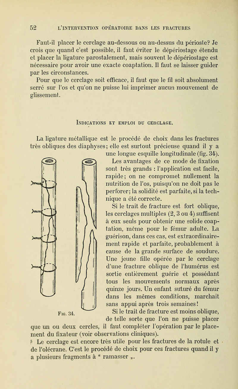 Faut-il placer le cerclage au-dessous ou au-dessus du périoste? Je crois que quand c'est possible, il faut éviter le dépériostage étendu et placer la ligature parostalement, mais souvent le dépériostage est nécessaire pour avoir une exacte coaptation. Il faut se laisser guider par les circonstances. Pour que le cerclage soit efficace, il faut que le fil soit absolument serré sur l'os et qu'on ne puisse lui imprimer aucun mouvement de glissement. Indications et emploi du cerclage. La ligature métallique est le procédé de choix dans les fractures très obliques des diaphyses; elle est surtout précieuse quand il y a une longue esquille longitudinale (fig. 34). '^^^j Les avantages de ce mode de fixation sont très grands : l'application est facile, rapide; on ne compromet nullement la nutrition de l'os, puisqu'on ne doit pas le perforer; la solidité est parfaite, si la tech- nique a été correcte. Si le trait de fracture est fort oblique, les cerclages multiples (2, 3 ou 4) sufRsent à eux seuls pour obtenir une solide coap- tation, même pour le fémur adulte. La y^^ I -^ / \ V guérison, dans ces cas, est exlraordinaire- ment rapide et parfaite, probablement à cause de la grande surface de soudure. Une jeune fille opérée par le cerclage )«»--4'/'~îli i/ ( ' d'une fracture oblique de l'humérus est sortie entièrement guérie et possédant tous les mouvements normaux après quinze jours. Un enfant suturé du fémur dans les mêmes conditions, marchait sans appui après trois semaines ! p,g 34 Si le trait de fracture est moins oblique, de telle sorte que l'on ne puisse placer que un ou deux cercles, il faut compléter l'opération par le place- ment du fixateur (voir observations cliniques). f Le cerclage est encore très utile pour les fractures de la rotule et de l'olécrane. C'est le procédé de choix pour ces fractures quand il y a plusieurs fragments à  ramasser „.