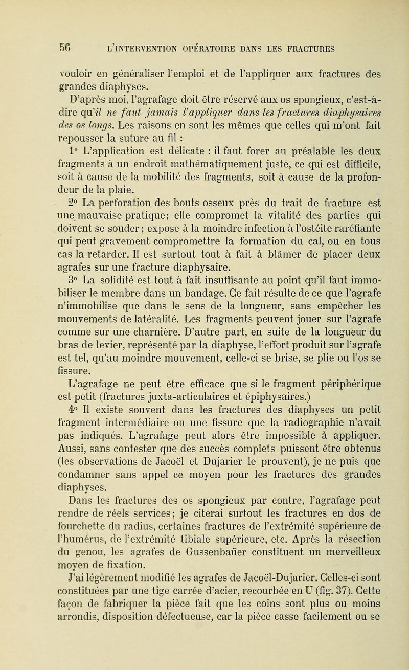 vouloir en généraliser l'emploi et de l'appliquer aux fractures des grandes diaphyses. D'après moi, l'agrafage doit être réservé aux os spongieux, c'est-à- dire qu'il ne faut jamais l'appliquer dans les fractures diapliysaires des os longs. Les raisons en sont les mêmes que celles qui m'ont fait repousser la suture au fil : 1 L'application est délicate : il faut forer au préalable les deux fragments à un endroit mathématiquement juste, ce qui est difficile, soit à cause de la mobilité des fragments, soit à cause de la profon- deur de la plaie. 2 La perforation des bouts osseux près du trait de fracture est une mauvaise pratique; elle compromet la vitalité des parties qui doivent se souder ; expose à la moindre infection à l'ostéite raréfiante qui peut gravement compromettre la formation du cal, ou en tous cas la retarder. Il est surtout tout à fait à blâmer de placer deux agrafes sur une fracture diaphysaire. 3° La solidité est tout à fait insuffisante au point qu'il faut immo- biliser le membre dans un bandage. Ce fait résulte de ce que l'agrafe n'immobilise que dans le sens de la longueur, sans empêcher les mouvements de latéralité. Les fragments peuvent jouer sur l'agrafe comme sur une charnière. D'autre part, en suite de la longueur du bras de levier, représenté par la diaphyse, l'effort produit sur l'agrafe est tel, qu'au moindre mouvement, celle-ci se brise, se plie ou l'os se fissure. L'agrafage ne peut être efficace que si le fragment périphérique est petit (fractures juxta-articulaires et épiphysaires.) 4° Il existe souvent dans les fractures des diaphyses un petit fragment intermédiaire ou une fissure que la radiographie n'avait pas indiqués. L'agrafage peut alors être impossible à appliquer. Aussi, sans contester que des succès complets puissent être obtenus (les observations de Jacoël et Dujarier le prouvent), je ne puis que condamner sans appel ce moyen pour les fractures des grandes diaphyses. Dans les fractures des os spongieux par contre, l'agrafage peut rendre de réels services ; je citerai surtout les fractures en dos de fourchette du radius, certaines fractures de l'extrémité supérieure de l'humérus, de l'extrémité tibiale supérieure, etc. Après la résection du genou, les agrafes de Gussenbaûer constituent un merveilleux moyen de fixation. J'ai légèrement modifié les agrafes de Jacoël-Dujarier. Celles-ci sont constituées par une tige carrée d'acier, recourbée en U (fig. 37). Cette façon de fabriquer la pièce fait que les coins sont plus ou moins arrondis, disposition défectueuse, car la pièce casse facilement ou se