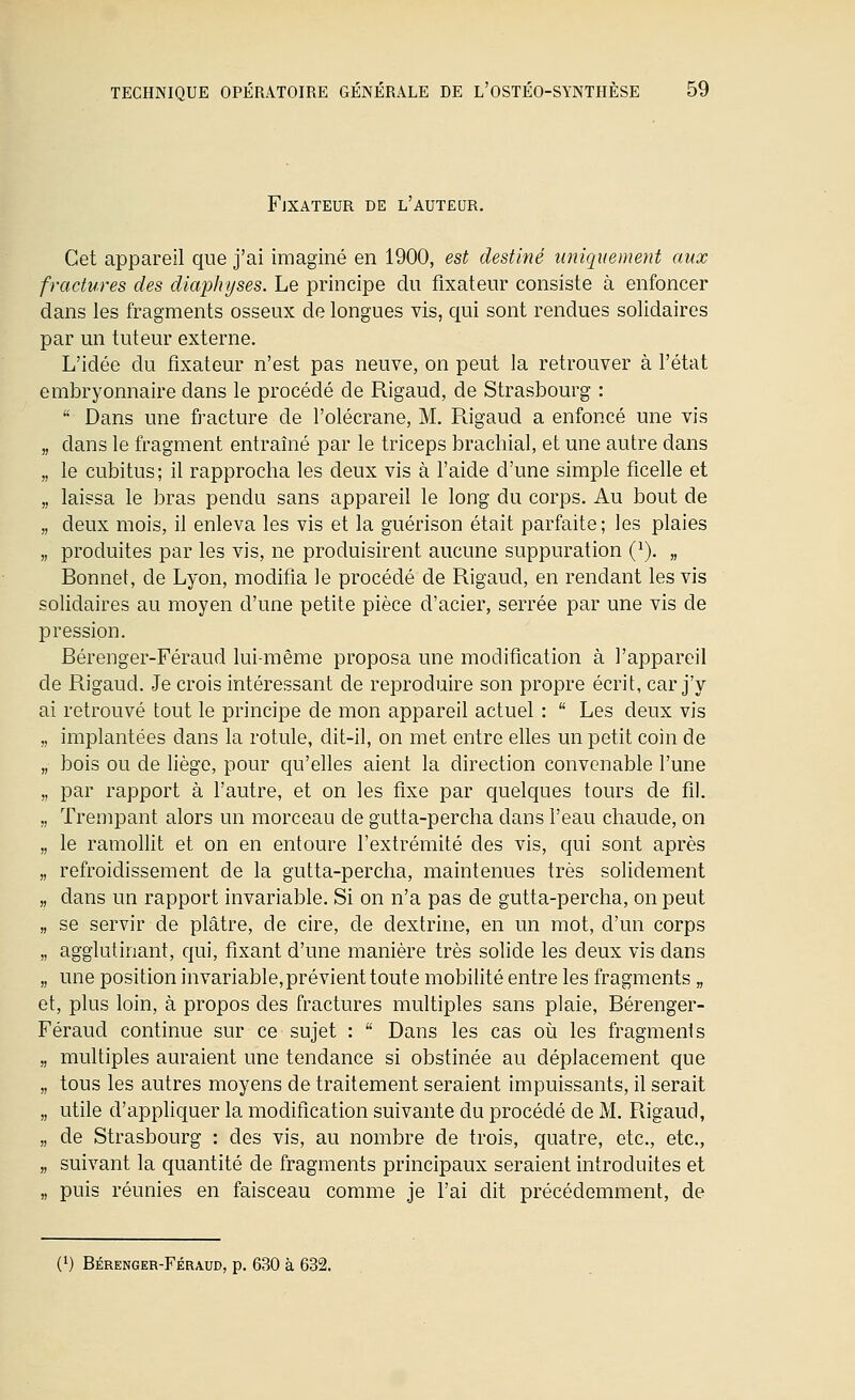 Fjxateur de l'auteur. Cet appareil que j'ai imaginé en 1900, est destiné uniquement aux fractures des diaphijses. Le principe du fixateur consiste à enfoncer dans les fragments osseux de longues vis, qui sont rendues solidaires par un tuteur externe. L'idée du fixateur n'est pas neuve, on peut la retrouver à l'état embryonnaire dans le procédé de Rigaud, de Strasbourg :  Dans une fracture de l'olécrane, M. Rigaud a enfoncé une vis „ dans le fragment entraîné par le triceps brachial, et une autre dans „ le cubitus; il rapprocha les deux vis à l'aide d'une simple ficelle et „ laissa le bras pendu sans appareil le long du corps. Au bout de „ deux mois, il enleva les vis et la guérison était parfaite; les plaies „ produites par les vis, ne produisirent aucune suppuration (^). „ Bonnet, de Lyon, modifia le procédé de Rigaud, en rendant les vis solidaires au moyen d'une petite pièce d'acier, serrée par une vis de pression. Bérenger-Féraud lui-même proposa une modification à l'appareil de Rigaud. Je crois intéressant de reproduire son propre écrit, car j'y ai retrouvé tout le principe de mon appareil actuel :  Les deux vis implantées dans la rotule, dit-il, on met entre elles un petit coin de bois ou de liège, pour qu'elles aient la direction convenable l'une par rapport à l'autre, et on les fixe par quelques tours de fil. Trempant alors un morceau de gutta-percha dans l'eau chaude, on le ramollit et on en entoure l'extrémité des vis, qui sont après refroidissement de la gutta-percha, maintenues très solidement dans un rapport invariable. Si on n'a pas de gutta-percha, on peut se servir de plâtre, de cire, de dextrine, en un mot, d'un corps agglutinant, cpi, fixant d'une manière très solide les deux vis dans une position invariable, prévient toute mobilité entre les fragments „ et, plus loin, à propos des fractures multiples sans plaie, Bérenger- Féraud continue sur ce sujet :  Dans les cas o\x les fragments „ multiples auraient une tendance si obstinée au déplacement que „ tous les autres moyens de traitement seraient impuissants, il serait „ utile d'appliquer la moditlcation suivante du procédé de M. Rigaud, „ de Strasbourg : des vis, au nombre de trois, quatre, etc., etc., „ suivant la quantité de fragments principaux seraient introduites et „ puis réunies en faisceau comme je l'ai dit précédemment, de (1) Bérenger-Féraud, p. 630 à 632.