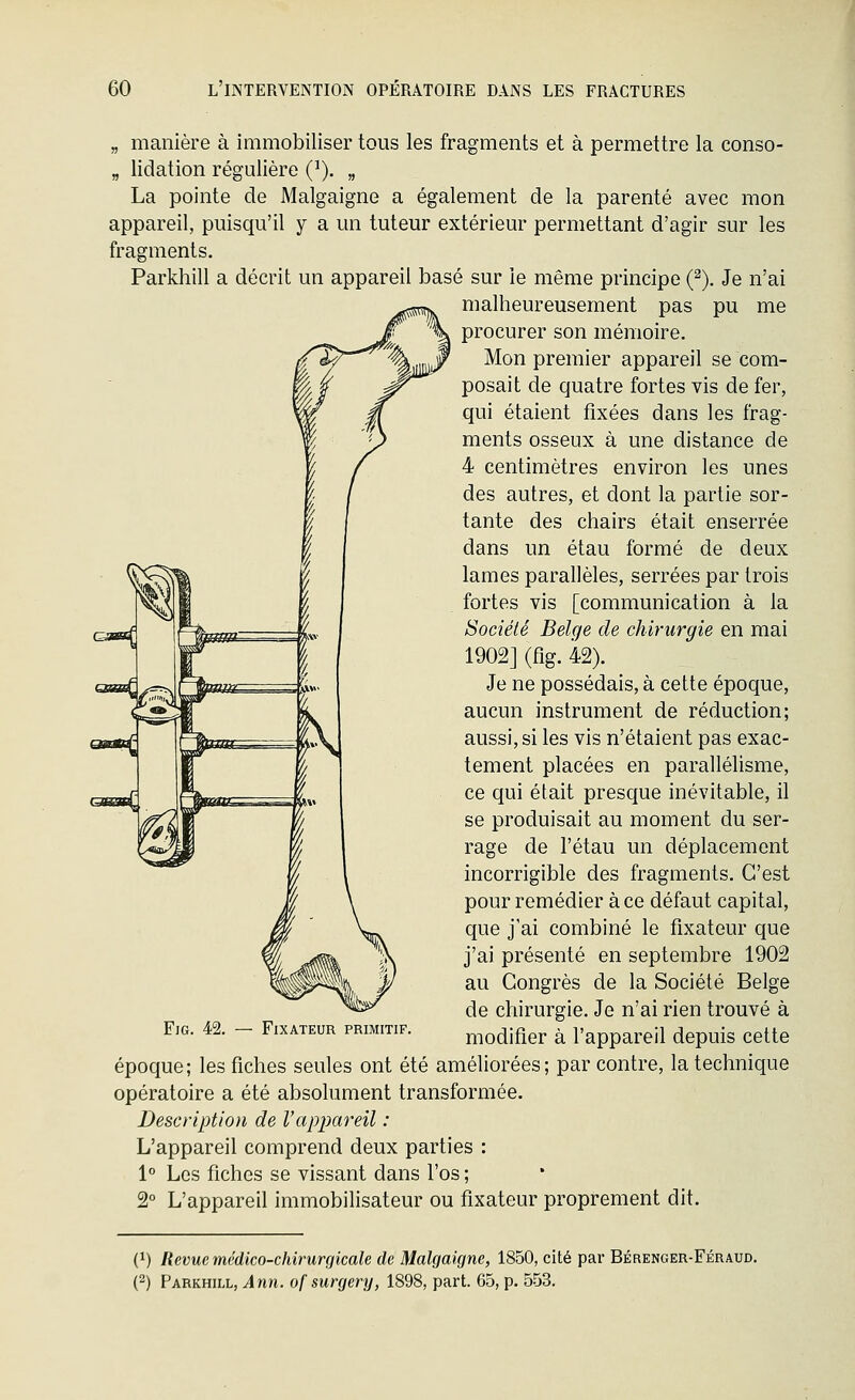 „ manière à immobiliser tous les fragments et à permettre la conso- „ lidation régulière (^). „ La pointe de Malgaigne a également de la parenté avec mon appareil, puisqu'il y a un tuteur extérieur permettant d'agir sur les fragments. Parkhill a décrit un appareil basé sur le même principe (^). Je n'ai malheureusement pas pu me procurer son mémoire. Mon premier appareil se com- posait de quatre fortes vis de fer, qui étaient fixées dans les frag- ments osseux à une distance de 4 centimètres environ les unes des autres, et dont la partie sor- tante des chairs était enserrée dans un étau formé de deux lames parallèles, serrées par trois fortes vis [communication à la Société Belge de chirurgie en mai 1902] (fîg. 42). Je ne possédais, à cette époque, aucun instrument de réduction; aussi, si les vis n'étaient pas exac- tement placées en parallélisme, ce qui était presque inévitable, il se produisait au moment du ser- rage de l'étau un déplacement incorrigible des fragments. C'est pour remédier à ce défaut capital, que j'ai combiné le fixateur que j'ai présenté en septembre 1902 au Congrès de la Société Belge de chirurgie. Je n'ai rien trouvé à modifier à l'appareil depuis cette époque; les fiches seules ont été améliorées; par contre, la technique opératoire a été absolument transformée. Description de Vappareil : L'appareil comprend deux parties : 1° Les fiches se vissant dans l'os ; 2° L'appareil immobilisateur ou fixateur proprement dit. FiG. 42. Fixateur primitif. (}) Revue médlco-chirurciicale de Malgaigne, 1850, cité par Bérenger-Féraud. (2) Parkhill, Ann. ofsurgery, 1898, part. 65, p. 553.