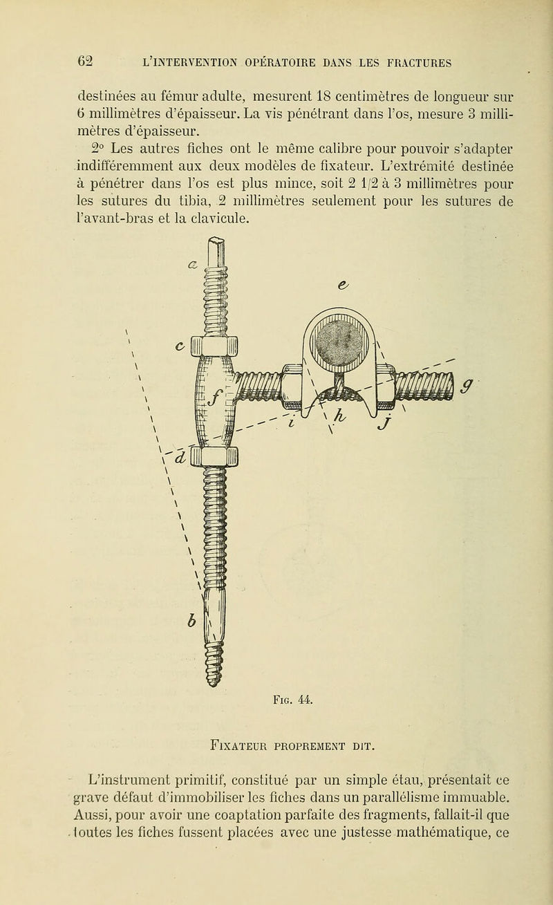 destinées au fémur adulte, mesurent 18 centimètres de longueur sur 6 millimètres d'épaisseur. La vis pénétrant dans l'os, mesure 3 milli- mètres d'épaisseur. 2° Les autres fiches ont le même calibre pour pouvoir s'adapter indifféremment aux deux modèles de fixateur. L'extrémité destinée à pénétrer dans l'os est plus mince, soit 2 1/2 à 3 millimètres pour les sutures du tibia, 2 millimètres seulement pour les sutures de l'avant-bras et la clavicule. FiG. 44. Fixateur proprement dit. L'instrument primitif, constitué par un simple étau, présentait ce grave défaut d'immobiliser les fiches dans un parallélisme immuable. Aussi, pour avoir une coaptation parfaite des fragments, fallait-il que toutes les fiches fussent placées avec une justesse mathématique, ce