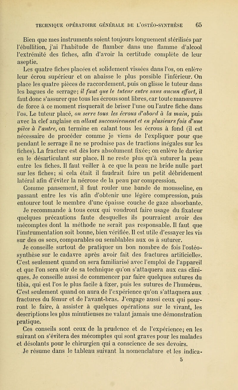 Bien que mes instruments soient toujours longuement stérilisés par l'ébullition, j'ai l'habitude de flamber dans une flamme d'alcool l'extrémité des fiches, afin d'avoir la certitude complète de leur aseptie. Les quatre fiches placées et solidement vissées dans l'os, on enlève leur écrou supérieur et on abaisse le plus possible l'inférieur. On place les quatre pièces de raccordement, puis on ghsse le tuteur dans les bagues de serrage; il faut que le tuteur entre sans aucun effort, il faut donc s'assurer que tous les écrous sont libres, car toute manœuvre de force à ce moment risquerait de briser l'une ou l'autre fiche dans l'os. Le tuteur placé, on serre tous les écrous d'abord à la main, puis avec la clef anglaise en allant successivement et en plusieurs fois d'une pièce à l'autre, on termine en calant tous les écrous à fond (il est nécessaire de procéder comme je viens de l'expliquer pour que pendant le serrage il ne se produise pas de tractions inégales sur les fiches). La fracture est dès lors absolument fixée; on enlève le davier en le désarticulant sur place. Il ne reste plus qu'à suturer la peau entre les fiches. 11 faut veiller à ce que la peau ne bride nulle part sur les fiches; si cela était il faudrait faire un petit débridement latéral afin d'éviter la nécrose de la peau par compression. Gomme pansement, il faut rouler une bande de mousseline, en passant entre les vis afin d'obtenir une légère compression, puis entourer tout le membre d'une épaisse couche de gaze absorbante. Je recommande à tous ceux qui voudront faire usage du fixateur quelques précautions faute desquelles ils pourraient avoir des mécomptes dont la méthode ne serait pas responsable. Il faut que l'instrumentation soit bonne, bien vérifiée. Il est utile d'essayer les vis sur des os secs, comparables ou semblables aux os à suturer. Je conseille surtout de pratiquer un bon nombre de fois l'ostéo- synthèse sur le cadavre après avoir fait des fractures artificielles. C'est seulement quand on sera familiarisé avec l'emploi de l'appareil et que l'on sera sûr de sa technique qu'on s'attaquera aux cas clini- ques. Je conseille aussi de commencer par faire quelques sutures du tibia, qui est l'os le plus facile à fixer, puis les sutures de l'humérus. C'est seulement quand on aura de l'expérience qu'on s'attaquera aux fractures du fémur et de l'avant-bras. J'engage aussi ceux qui pour- ront le faire, à assister à quelques opérations sur le vivant, les descriptions les plus minutieuses ne valant jamais une démonstration pratique. Ces conseils sont ceux de la prudence et de l'expérience; en les suivant on s'évitera des mécomptes qui sont graves pour les malades et désolants pour le chirurgien qui a conscience de ses devoirs. Je résume dans le tableau suivant la nomenclature et les indica- 5