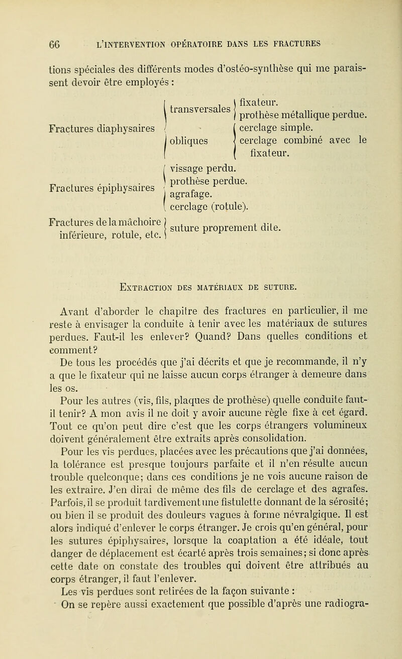 tiens spéciales des différents modes d'ostéo-synLhèse qui me parais- sent devoir être employés : I , , \ fixateur. l transversales ,, , ,. i,. j ^ \ I prothèse métallique perdue. Fractures diaphysaires / - ( cerclage simple. ] obliques | cerclage combiné avec le f ( fixateur. [ vissage perdu. „ . , . , . ] prothèse perdue. Fractures epiphysaires \ n ^ ^ *' agrafage. ' cerclage (rotule). Fractures de la mâchoire ) , _, + j • i ^ . ,, . . , , suture proprement dite, mferieure, rotule, etc. ] Extraction des matériaux de suture. Avant d'aborder le chapitre des fractures en particulier, il me reste à envisager la conduite à tenir avec les matériaux de sutures perdues. Faut-il les enlever? Quand? Dans quelles conditions et comment? De tous les procédés que j'ai décrits et que je recommande, il n'y a que le fixateur qui ne laisse aucun corps étranger à demeure dans les os. Pour les autres (vis, fils, plaques de prothèse) quelle conduite faut- il tenir? A mon avis il ne doit y avoir aucune règle fixe à cet égard. Tout ce qu'on peut dire c'est que les corps étrangers volumineux doivent généralement être extraits après consolidation. Pour les vis perdues, placées avec les précautions que j'ai données, la tolérance est presque toujours parfaite et il n'en résulte aucun trouble quelconque; dans ces condilions je ne vois aucune raison de les extraire. J'en dirai de même des fils de cerclage et des agrafes. Parfois, il se produit tardivement une fistulette donnant de la sérosité; ou bien il se produit des douleurs vagues à forme névralgique. Il est alors indiqué d'enlever le corps étranger. Je crois qu'en général, pour les sutures épiphysaires, lorsque la coaptation a été idéale, tout danger de déplacement est écarté après trois semaines; si donc après- cette date on constate des troubles qui doivent être attribués au corps étranger, il faut l'enlever. Les vis perdues sont retirées de la façon suivante : ■ On se repère aussi exactement que possible d'après une radiogra-