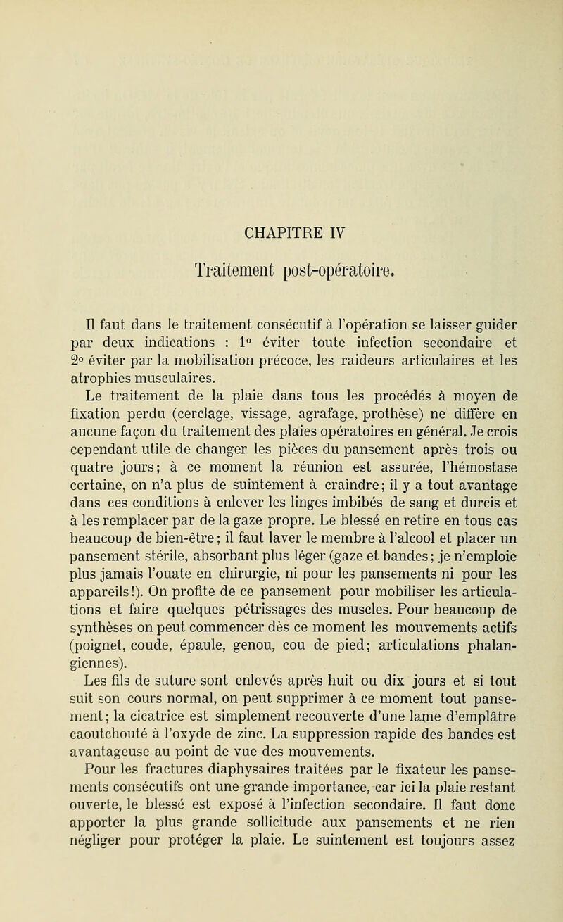 CHAPITRE IV Traitement post-opératoire. Il faut dans le traitement consécutif à l'opération se laisser guider par deux indications : 1° éviter toute infection secondaire et 2° éviter par la mobilisation précoce, les raideurs articulaires et les atrophies musculaires. Le traitement de la plaie dans tous les procédés à moyen de fixation perdu (cerclage, vissage, agrafage, prothèse) ne diffère en aucune façon du traitement des plaies opératoires en général. Je crois cependant utile de changer les pièces du pansement après trois ou quatre jours; à ce moment la réunion est assurée, l'hémostase certaine, on n'a plus de suintement à craindre ; il y a tout avantage dans ces conditions à enlever les linges imbibés de sang et durcis et à les remplacer par de la gaze propre. Le blessé en retire en tous cas beaucoup de bien-être ; il faut laver le membre à l'alcool et placer un pansement stérile, absorbant plus léger (gaze et bandes ; je n'emploie plus jamais l'ouate en chirurgie, ni pour les pansements ni pour les appareils !). On profite de ce pansement pour mobiliser les articula- tions et faire quelques pétrissages des muscles. Pour beaucoup de synthèses on peut commencer dès ce moment les mouvements actifs (poignet, coude, épaule, genou, cou de pied; articulations phalan- giennes). Les fils de suture sont enlevés après huit ou dix jours et si tout suit son cours normal, on peut supprimer à ce moment tout panse- ment ; la cicatrice est simplement recouverte d'une lame d'emplâtre caoutchouté à l'oxyde de zinc. La suppression rapide des bandes est avantageuse au point de vue des mouvements. Pour les fractures diaphysaires traitées par le fixateur les panse- ments consécutifs ont une grande importance, car ici la plaie restant ouverte, le blessé est exposé à l'infection secondaire. Il faut donc apporter la plus grande sollicitude aux pansements et ne rien négliger pour protéger la plaie. Le suintement est toujours assez