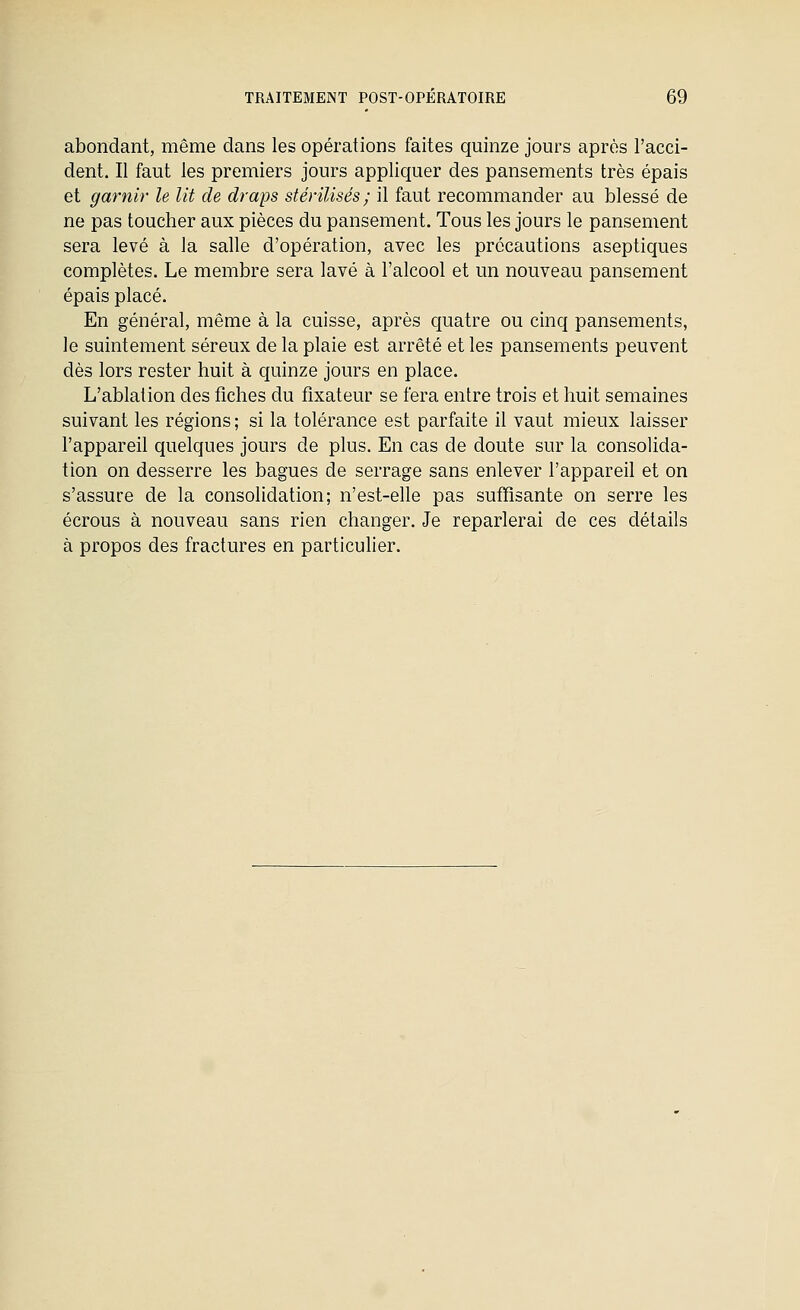 abondant, même dans les opérations faites quinze jours après l'acci- dent. Il faut les premiers jours appliquer des pansements très épais et garnir le lit de draps stérilisés; il faut recommander au blessé de ne pas toucher aux pièces du pansement. Tous les jours le pansement sera levé à la salle d'opération, avec les précautions aseptiques complètes. Le membre sera lavé à l'alcool et un nouveau pansement épais placé. En général, même à la cuisse, après cpatre ou cinq pansements, le suintement séreux de la plaie est arrêté et les pansements peuvent dès lors rester huit à quinze jours en place. L'ablation des fiches du fixateur se fera entre trois et huit semaines suivant les régions ; si la tolérance est parfaite il vaut mieux laisser l'appareil quelques jours de plus. En cas de doute sur la consolida- tion on desserre les bagues de serrage sans enlever l'appareil et on s'assure de la consolidation; n'est-elle pas suffisante on serre les écrous à nouveau sans rien changer. Je reparlerai de ces détails à propos des fractures en partlcuher.