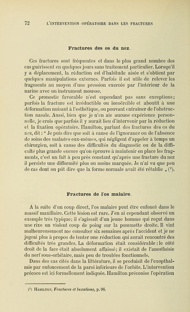 Fractures des os du nez. Ces fractures sont fréquentes et dans le plus grand nombre des cas guérissent en quelques jours sans traitement particulier. Lorsqu'il y a déplacement, la réduction est d'habitude aisée et s'obtient par quelques manipulations externes. Parfois il est utile de relever les fragments au moyen d'une pression exercée par l'intérieur de la narine avec un instrument mousse. Ce pronostic favorable n'est cependant pas sans exceptions; parfois la fracture est irréductible ou incoercible et aboutit à une déformation nuisant à l'esthétique, ou pouvant entraîner de l'obstruc- tion nasale. Aussi, bien que je n'en aie aucune expérience person- nelle, je crois que parfois il y aurait lieu d'intervenir par la réduction et la fixation opératoire. Hamilton, parlant des fractures des os du nez, dit :  Je puis dire que soit à cause de l'ignorance ou de l'absence do soins des malades eux-mêmes, qui négligent d'appeler à temps un chirurgien, soit à cause des difficultés du diagnostic ou de la diffi- culté plus grande encore qu'on éprouve à maintenir en place les frag- ments, c'est un fait à peu près constant qu'après une fracture du nez 11 persiste une difformité plus ou moins marquée. Je n'ai vu que peu de cas dont on pût dire que la forme normale avait été rétabhe „ Q). Fractures de l'os malaire. A la suite d'un coup direct, l'os malaire peut être enfoncé dans le massif maxillaire. Cette lésion est rare. J'en ai cependant observé un exemple très typique; il s'agissait d'un jeune homme qui reçut dans une rixe un violent coup de poing sur la pommette droite. Il vint malheureusement me consulter six semaines après l'accident et je ne jugeai plus à propos de tenter une réduction qui aurait rencontré des difficultés très grandes. La déformation était considérable : le côté droit de la face était absolument affaissé; il existait de l'anesthésie du nerf sous-orbitaire, mais peu de troubles fonctionnels. Dans des cas cités dans la littérature, il se produisit de l'exopthal- mie par enfoncement de la paroi inférieure de l'orbite. L'intervention précoce est ici formellement indiquée. Hamilton préconise l'opération C) Hamilton, Fractures et luxations, p.