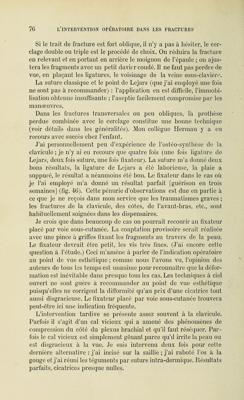 Si le trait de fracture est fort oblique, il n'y a pas à hésiter, le cer- clage double ou triple est le procédé de choix. On réduira la fracture en relevant et en portant en arrière le moignon de l'épaule ; on ajus- tera les fragments avec un petit davier coudé. Il ne faut pas perdre de vue, en plaçant les ligatures, le voisinage de la veine sons-clavièro. La suture classique et le point de Lejars (que j'ai employé une fois ne sont pas à recommander) : l'application en est difficile, l'immobi- lisation obtenue insuffisante ; l'aseptie facilement compromise par les manœuvres. Dans les fractures transversales ou peu obliques, là prothèse perdue combinée avec le cerclage constitue une bonne technique (voir détails dans les généralités). Mon collègue Herman y a eu recours avec succès chez l'enfant. J'ai personnellement peu d'expérience de l'ostéo-synthèse de la clavicule ; je n'y ai eu recours que quatre fois (une fois ligature do Lejars, deux fois suture, une fois fixateur). La suture m'a donné deux bons résultats, la ligature de Lejars a été laborieuse, la plaie a suppuré, le résultat a néanmoins été bon. Le fixateur dans le cas où je l'ai employé m'a donné un résultat parfait [guérison en trois semaines] (fig. 46). Cette pénurie d'observations est due en partie à ce que je ne reçois dans mon service que les traumatismes graves ; les fractures de la clavicule, des côtes, de l'avant-bras, etc., sont habituellement soignées dans les dispensaires. Je crois que dans beaucoup de cas on pourrait recourir au fixateur placé par voie sous-cutanée. La coaptation provisoire serait réalisée avec une pince à griffes fixant les fragments au travers de la peau, Le fixateur devrait être petit, les vis très fines. (J'ai encore cette question à l'étude.) Ceci m'amène à parler de l'indication opératoire au point de vue esthétique ; comme nous l'avons vu, l'opinion des auteurs de tous les temps est unanime pour reconnaître que la défor- mation est inévitable dans presque tous les cas. Les techniques à ciel ouvert ne sont guère à recommander au point de vue esthétique puisqu'elles ne corrigent la difformité qu'au prix d'une cicatrice tout aussi disgracieuse. Le fixateur placé par voie sous-cutanée trouvera peut-être ici une indication fréquente. L'intervention tardive se présente assez souvent à la clavicule. Parfois il s'agit d'un cal vicieux qui a amené des phénomènes de compression du côté du plexus brachial et qu'il faut réséquer. Par- fois le cal vicieux est simplement gênant parce qu'il irrite la peau ou est disgracieux à la vue. Je suis intervenu deux fois pour cette dernière alternative : j'ai incisé sur la saillie ; j'ai raboté l'os à la gouge et j'ai réuni les téguments par suture intra-dermique. Pœsultats parfaits, cicatrices presque nulles.