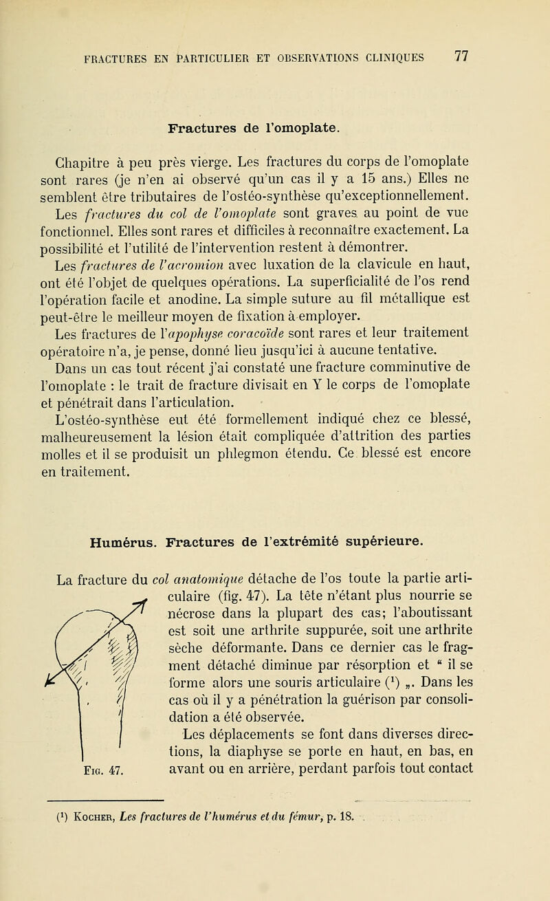 Fractures de l'omoplate. Chapitre à peu près vierge. Les fractures du corps de l'omoplate sont rares (je n'en ai observé qu'un cas il y a 15 ans.) Elles ne semblent être tributaires de l'ostéo-synthèse qu'exceptionnellement. Les fractures du col de l'omoplate sont graves au point de vue fonctionnel. Elles sont rares et difficiles à reconnaître exactement. La possibilité et l'utilité de l'intervention restent à démontrer. Les fractures de l'acromion avec luxation de la clavicule en haut, ont été l'objet de quelques opérations. La superficialité de l'os rend l'opération facile et anodine. La simple suture au fil métallique est peut-être le meilleur moyen de fixation à employer. Les fractures de Vapophyse coracoïde sont rares et leur traitement opératoire n'a, je pense, donné lieu jusqu'ici à aucune tentative. Dans un cas tout récent j'ai constaté une fracture comminutive de l'omoplate : le trait de fracture divisait en Y le corps de l'omoplate et pénétrait dans l'articulation. L'ostéo-synthèse eut été formellement indiqué chez ce blessé, malheureusement la lésion était compliquée d'attrition des parties molles et il se produisit un phlegmon étendu. Ce blessé est encore en traitement. Humérus. Fractures de l'extrémité supérieure. La fracture du col anatomique détache de l'os toute la partie arti- culaire (fig. 47). La tête n'étant plus nourrie se nécrose dans la plupart des cas; l'aboutissant est soit une arthrite suppurée, soit une arthrite sèche déformante. Dans ce dernier cas le frag- ment détaché diminue par résorption et il se forme alors une souris articulaire (}) „. Dans les cas 011 il y a pénétration la guérison par consoli- dation a été observée. Les déplacements se font dans diverses direc- tions, la diaphyse se porte en haut, en bas, en Fig. 47. avant ou en arrière, perdant parfois tout contact