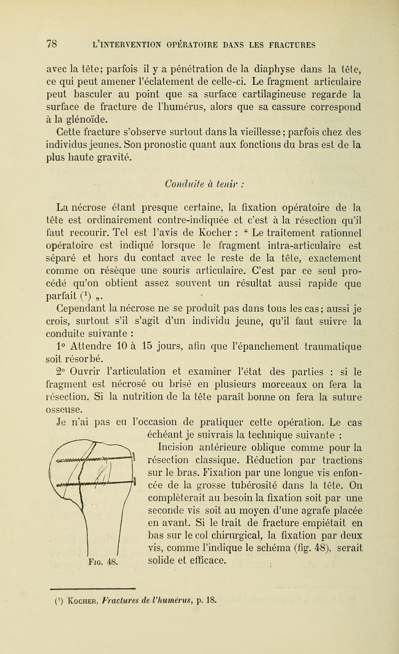 avec la tête; parfois il y a pénétration de la diaphyse dans la tète, ce qui peut amener l'éclatement de celle-ci. Le fragment articulaire peut basculer au point que sa surface cartilagineuse regarde la surface de fracture de l'humérus, alors que sa cassure correspond à la glénoïde. Cette fracture s'observe surtout dans la vieillesse ; parfois chez des individus jeunes. Son pronostic quant aux fonctions du bras est de la plus haute gravité. Conduite à tenir : La nécrose étant presque certaine, la fixation opératoire de la tête est ordinairement contre-indiquée et c'est à la résection qu'il faut recourir. Tel est l'avis de Kocher :  Le traitement rationnel opératoire est indiqué lorsque le fragment intra-articulaire est séparé et hors du contact avec le reste de la tête, exactement comme on résèque une souris articulaire. C'est par ce seul pro- cédé qu'on obtient assez souvent un résultat aussi rapide que parfait (^) „. Cependant la nécrose ne se produit pas dans tous les cas; aussi je crois, surtout s'il s'agit d'un individu jeune, qu'il faut suivre la conduite suivante : 1° Attendre 10 à 15 jours, afm que l'épanchement traumatique soit résorbé. 2 Ouvrir l'articulation et examiner l'état des parties : si le fragment est nécrosé ou brisé en plusieurs morceaux on fera la résection. Si la nutrition de la tète paraît bonne on fera la suture osseuse. Je n'ai pas eu l'occasion de pratiquer cette opération. Le cas échéant je suivrais la technique suivante : Incision antérieure oblique comme pour la résection classique. Réduction par tractions sur le bras. Fixation par une longue vis enfon- cée de la grosse tubérosité dans la tête. On compléterait au besoin la fixation soit par une seconde vis soit au moyen d'une agrafe placée en avant. Si le trait de fracture empiétait en bas sur le col chirurgical, la fixation par deux vis, comme l'indique le schéma (fig. 48), serait FiG. 48. solide et efficace. (') Kocher, Fractures de l'humérus, p. 18.