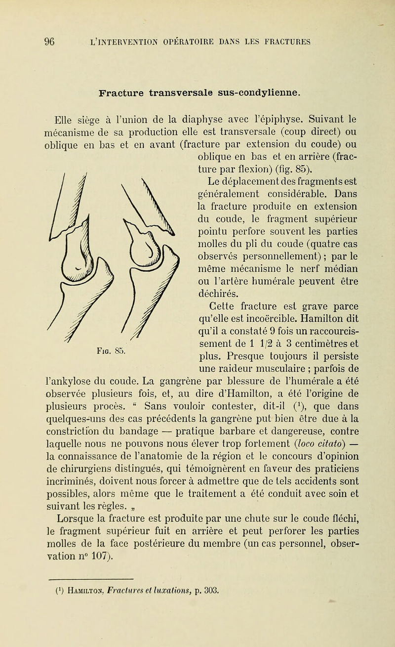 Fracture transversale sus-condylienne. Elle siège à runion de la diaphyse avec l'épiphyse. Suivant le mécanisme de sa production elle est transversale (coup direct) ou oblique en bas et en avant (fracture par extension du coude) ou oblique en bas et en arrière (frac- ture par flexion) (fig. 85). Le déplacement des fragments est généralement considérable. Dans la fracture produite en extension du coude, le fragment supérieur pointu perfore souvent les parties molles du pli du coude (quatre cas observés personnellement) ; par le même mécanisme le nerf médian ou l'artère humérale peuvent être déchirés. Cette fracture est grave parce qu'elle est incoercible. Hamilton dit qu'il a constaté 9 fois un raccourcis- sement de 1 1/2 à 3 centimètres et plus. Presque toujours il persiste une raideur musculaire ; parfois de l'ankylose du coude. La gangrène par blessure de l'humérale a été observée plusieurs fois, et, au dire d'Hamilton, a été l'origine de plusieurs procès.  Sans vouloir contester, dit-il (^), que dans quelques-uns des cas précédents la gangrène put bien être due à la constrictibn du bandage — pratique barbare et dangereuse, contre laquelle nous ne pouvons nous élever trop fortement {loco citato) — la connaissance de l'anatomie de la région et le concours d'opinion de chirurgiens distingués, qui témoignèrent en faveur des praticiens incriminés, doivent nous forcer à admettre que de tels accidents sont possibles, alors même que le traitement a été conduit avec soin et suivant les règles. „ Lorsque la fracture est produite par une chute sur le coude fléchi, le fragment supérieur fuit en arrière et peut perforer les parties molles de la face postérieure du membre (un cas personnel, obser- vation n° 107).